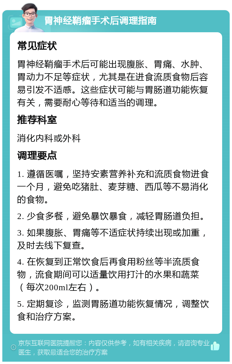 胃神经鞘瘤手术后调理指南 常见症状 胃神经鞘瘤手术后可能出现腹胀、胃痛、水肿、胃动力不足等症状，尤其是在进食流质食物后容易引发不适感。这些症状可能与胃肠道功能恢复有关，需要耐心等待和适当的调理。 推荐科室 消化内科或外科 调理要点 1. 遵循医嘱，坚持安素营养补充和流质食物进食一个月，避免吃猪肚、麦芽糖、西瓜等不易消化的食物。 2. 少食多餐，避免暴饮暴食，减轻胃肠道负担。 3. 如果腹胀、胃痛等不适症状持续出现或加重，及时去线下复查。 4. 在恢复到正常饮食后再食用粉丝等半流质食物，流食期间可以适量饮用打汁的水果和蔬菜（每次200ml左右）。 5. 定期复诊，监测胃肠道功能恢复情况，调整饮食和治疗方案。