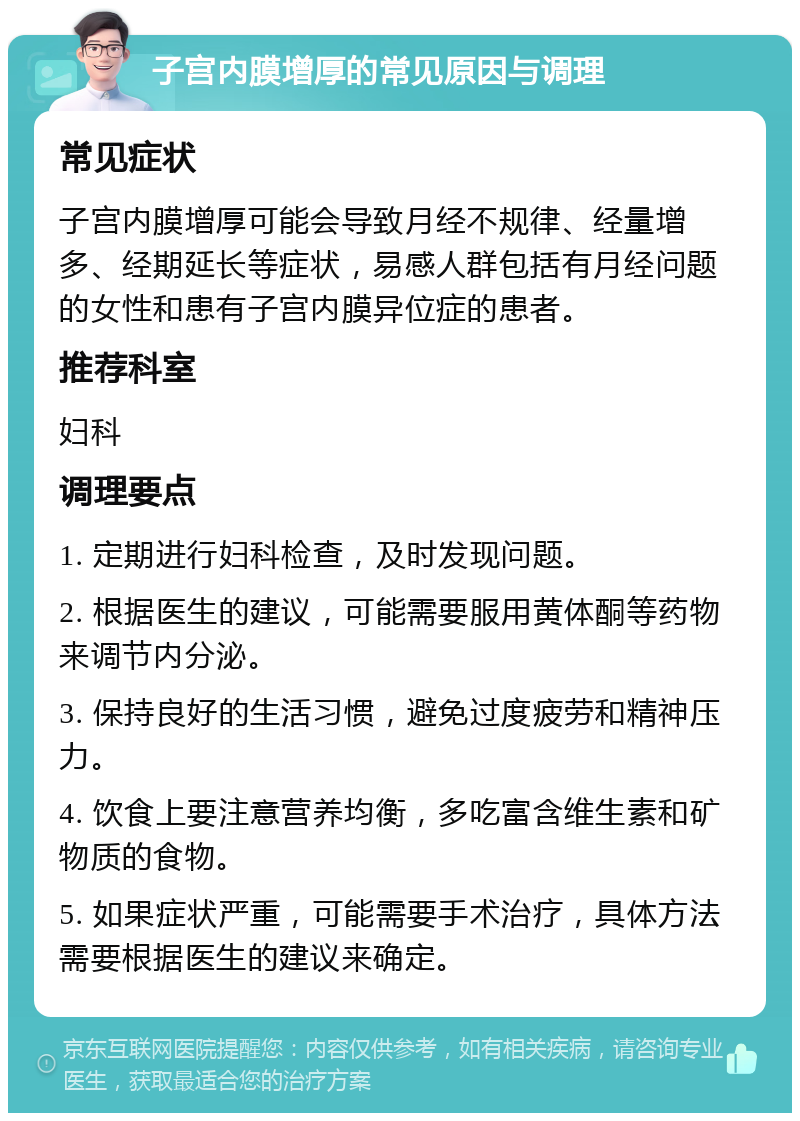 子宫内膜增厚的常见原因与调理 常见症状 子宫内膜增厚可能会导致月经不规律、经量增多、经期延长等症状，易感人群包括有月经问题的女性和患有子宫内膜异位症的患者。 推荐科室 妇科 调理要点 1. 定期进行妇科检查，及时发现问题。 2. 根据医生的建议，可能需要服用黄体酮等药物来调节内分泌。 3. 保持良好的生活习惯，避免过度疲劳和精神压力。 4. 饮食上要注意营养均衡，多吃富含维生素和矿物质的食物。 5. 如果症状严重，可能需要手术治疗，具体方法需要根据医生的建议来确定。