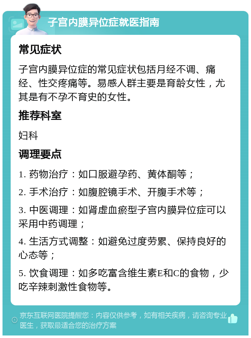 子宫内膜异位症就医指南 常见症状 子宫内膜异位症的常见症状包括月经不调、痛经、性交疼痛等。易感人群主要是育龄女性，尤其是有不孕不育史的女性。 推荐科室 妇科 调理要点 1. 药物治疗：如口服避孕药、黄体酮等； 2. 手术治疗：如腹腔镜手术、开腹手术等； 3. 中医调理：如肾虚血瘀型子宫内膜异位症可以采用中药调理； 4. 生活方式调整：如避免过度劳累、保持良好的心态等； 5. 饮食调理：如多吃富含维生素E和C的食物，少吃辛辣刺激性食物等。