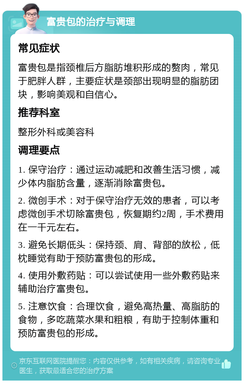 富贵包的治疗与调理 常见症状 富贵包是指颈椎后方脂肪堆积形成的赘肉，常见于肥胖人群，主要症状是颈部出现明显的脂肪团块，影响美观和自信心。 推荐科室 整形外科或美容科 调理要点 1. 保守治疗：通过运动减肥和改善生活习惯，减少体内脂肪含量，逐渐消除富贵包。 2. 微创手术：对于保守治疗无效的患者，可以考虑微创手术切除富贵包，恢复期约2周，手术费用在一千元左右。 3. 避免长期低头：保持颈、肩、背部的放松，低枕睡觉有助于预防富贵包的形成。 4. 使用外敷药贴：可以尝试使用一些外敷药贴来辅助治疗富贵包。 5. 注意饮食：合理饮食，避免高热量、高脂肪的食物，多吃蔬菜水果和粗粮，有助于控制体重和预防富贵包的形成。