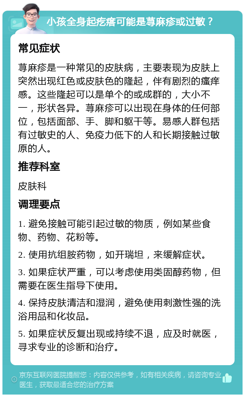 小孩全身起疙瘩可能是荨麻疹或过敏？ 常见症状 荨麻疹是一种常见的皮肤病，主要表现为皮肤上突然出现红色或皮肤色的隆起，伴有剧烈的瘙痒感。这些隆起可以是单个的或成群的，大小不一，形状各异。荨麻疹可以出现在身体的任何部位，包括面部、手、脚和躯干等。易感人群包括有过敏史的人、免疫力低下的人和长期接触过敏原的人。 推荐科室 皮肤科 调理要点 1. 避免接触可能引起过敏的物质，例如某些食物、药物、花粉等。 2. 使用抗组胺药物，如开瑞坦，来缓解症状。 3. 如果症状严重，可以考虑使用类固醇药物，但需要在医生指导下使用。 4. 保持皮肤清洁和湿润，避免使用刺激性强的洗浴用品和化妆品。 5. 如果症状反复出现或持续不退，应及时就医，寻求专业的诊断和治疗。