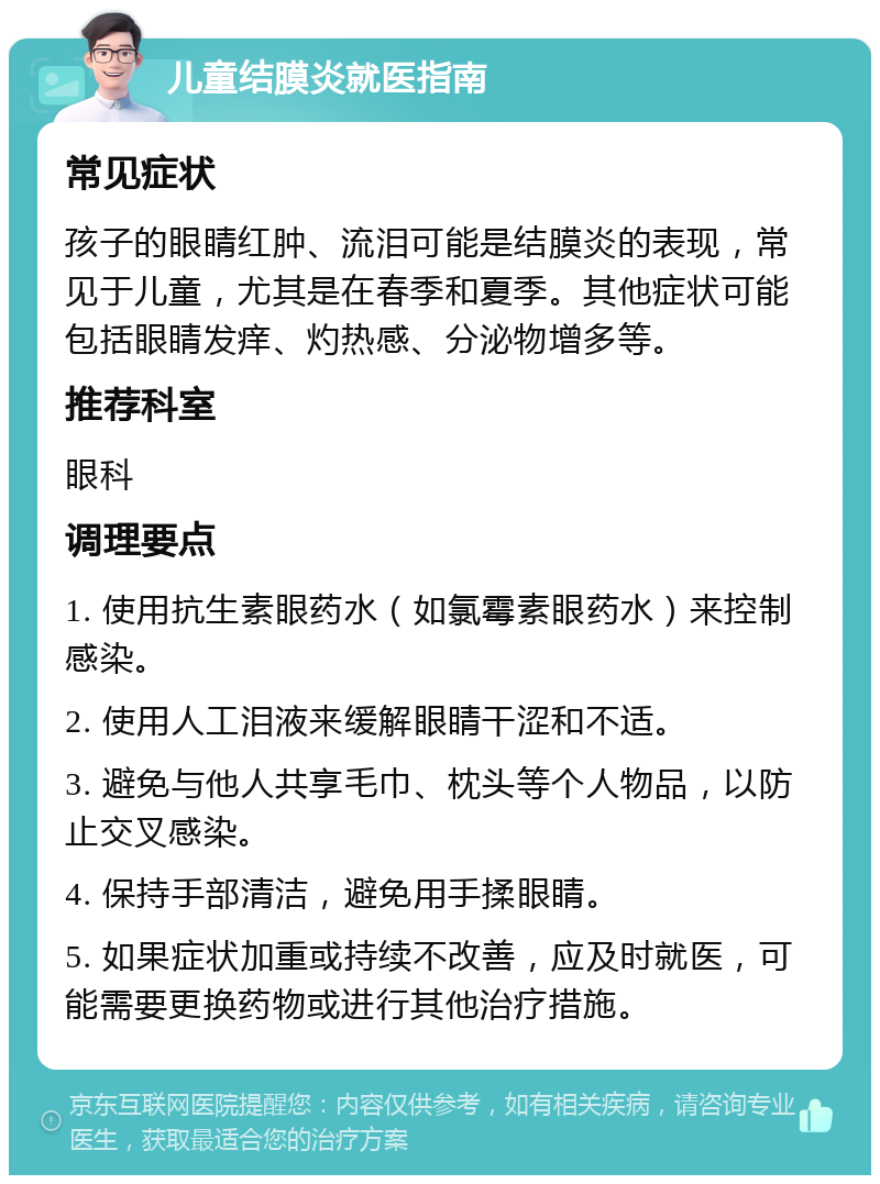 儿童结膜炎就医指南 常见症状 孩子的眼睛红肿、流泪可能是结膜炎的表现，常见于儿童，尤其是在春季和夏季。其他症状可能包括眼睛发痒、灼热感、分泌物增多等。 推荐科室 眼科 调理要点 1. 使用抗生素眼药水（如氯霉素眼药水）来控制感染。 2. 使用人工泪液来缓解眼睛干涩和不适。 3. 避免与他人共享毛巾、枕头等个人物品，以防止交叉感染。 4. 保持手部清洁，避免用手揉眼睛。 5. 如果症状加重或持续不改善，应及时就医，可能需要更换药物或进行其他治疗措施。