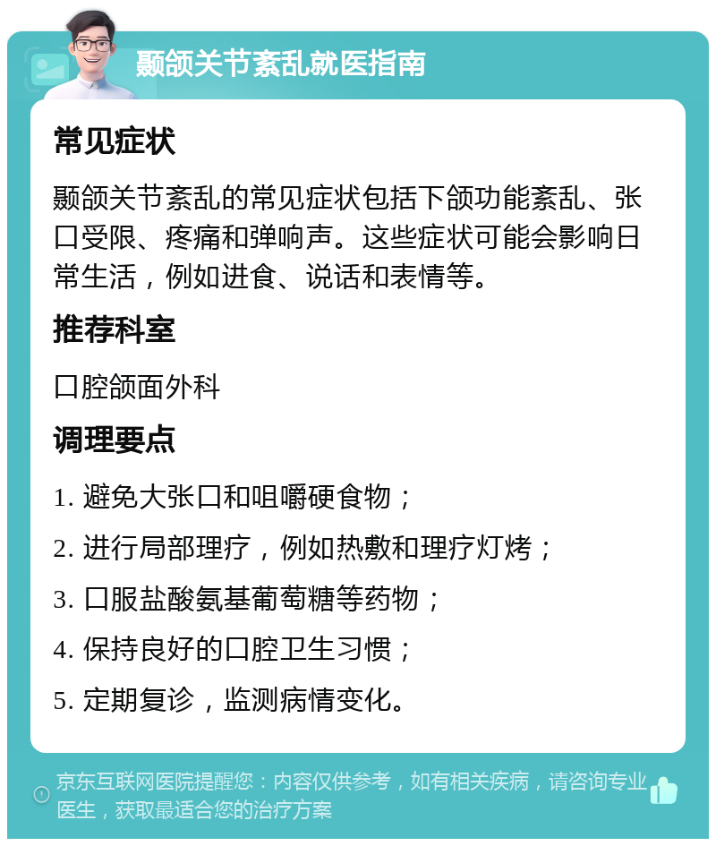 颞颌关节紊乱就医指南 常见症状 颞颌关节紊乱的常见症状包括下颌功能紊乱、张口受限、疼痛和弹响声。这些症状可能会影响日常生活，例如进食、说话和表情等。 推荐科室 口腔颌面外科 调理要点 1. 避免大张口和咀嚼硬食物； 2. 进行局部理疗，例如热敷和理疗灯烤； 3. 口服盐酸氨基葡萄糖等药物； 4. 保持良好的口腔卫生习惯； 5. 定期复诊，监测病情变化。