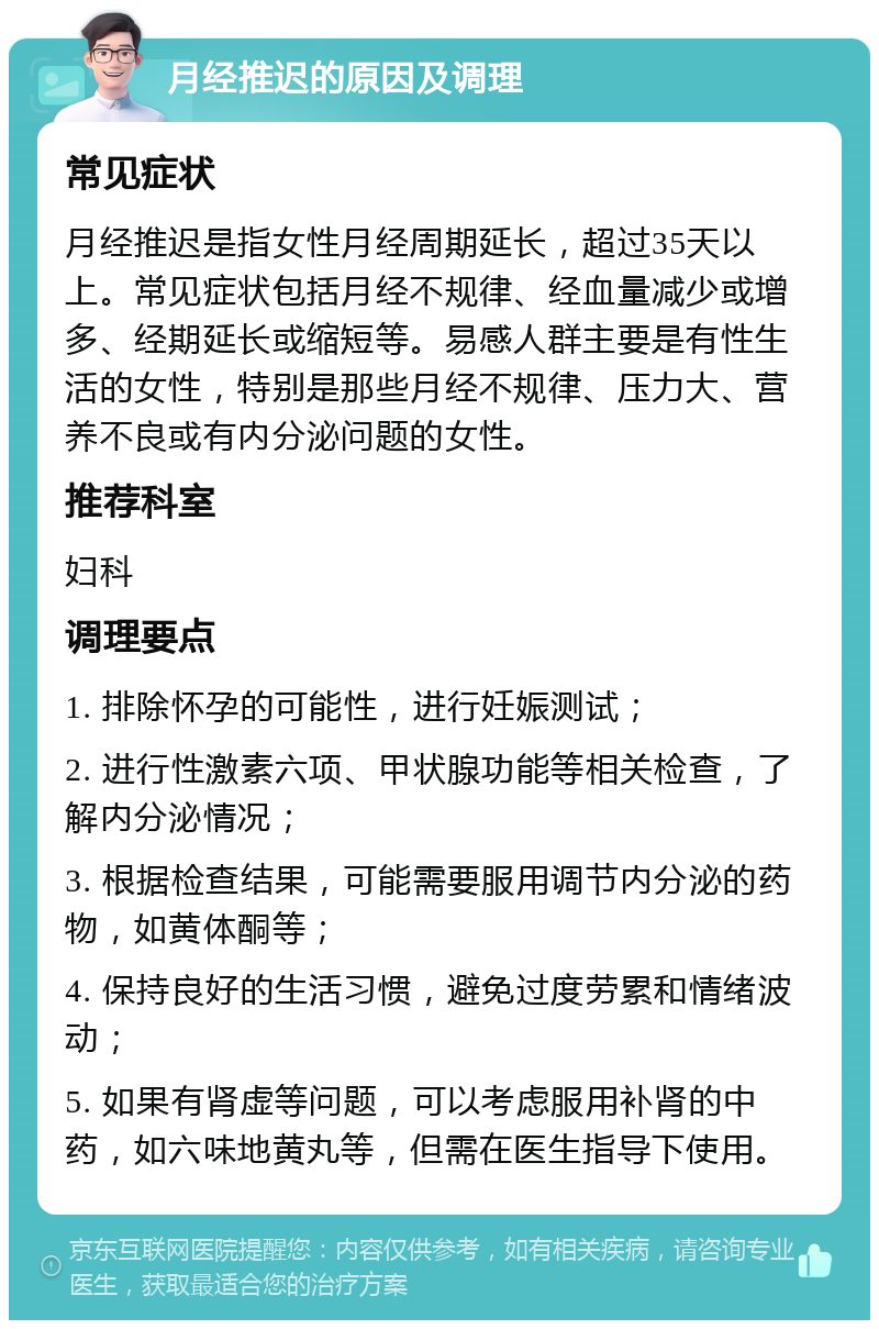 月经推迟的原因及调理 常见症状 月经推迟是指女性月经周期延长，超过35天以上。常见症状包括月经不规律、经血量减少或增多、经期延长或缩短等。易感人群主要是有性生活的女性，特别是那些月经不规律、压力大、营养不良或有内分泌问题的女性。 推荐科室 妇科 调理要点 1. 排除怀孕的可能性，进行妊娠测试； 2. 进行性激素六项、甲状腺功能等相关检查，了解内分泌情况； 3. 根据检查结果，可能需要服用调节内分泌的药物，如黄体酮等； 4. 保持良好的生活习惯，避免过度劳累和情绪波动； 5. 如果有肾虚等问题，可以考虑服用补肾的中药，如六味地黄丸等，但需在医生指导下使用。