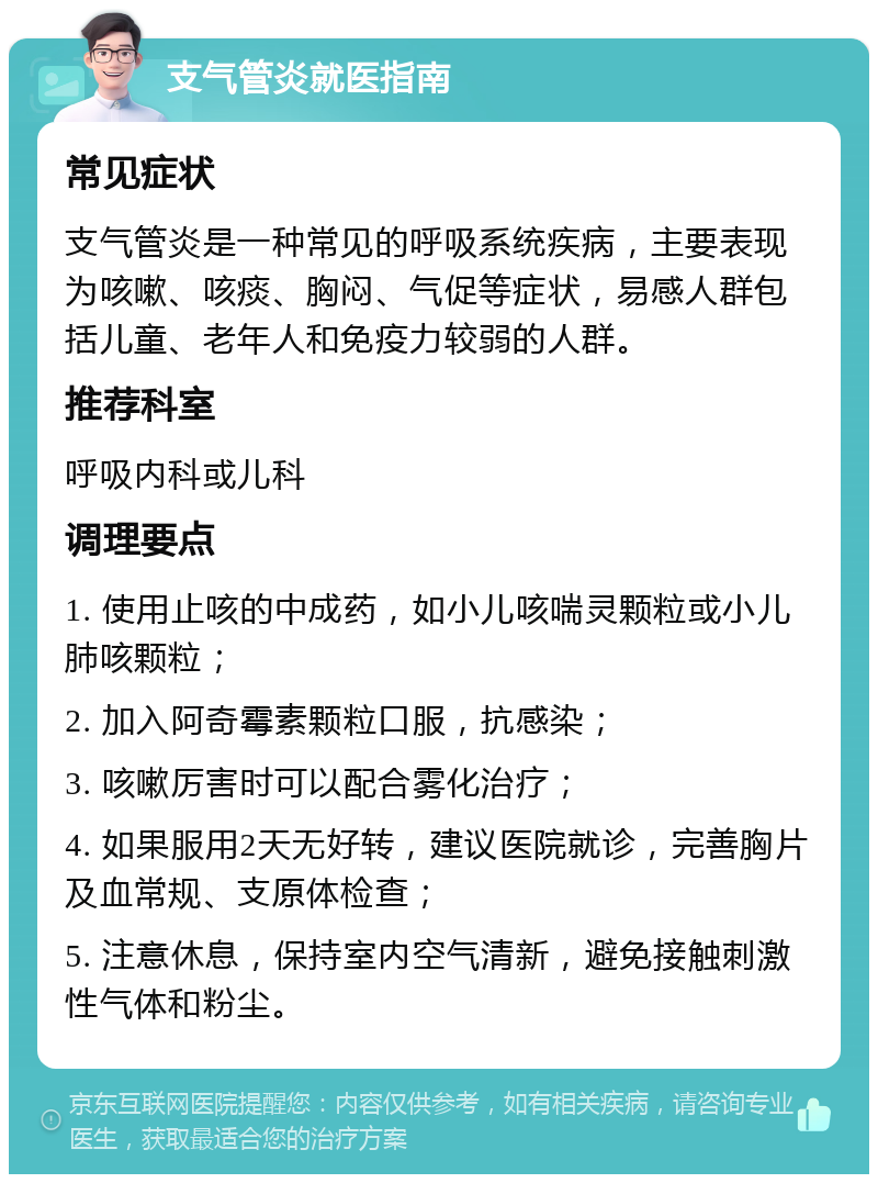 支气管炎就医指南 常见症状 支气管炎是一种常见的呼吸系统疾病，主要表现为咳嗽、咳痰、胸闷、气促等症状，易感人群包括儿童、老年人和免疫力较弱的人群。 推荐科室 呼吸内科或儿科 调理要点 1. 使用止咳的中成药，如小儿咳喘灵颗粒或小儿肺咳颗粒； 2. 加入阿奇霉素颗粒口服，抗感染； 3. 咳嗽厉害时可以配合雾化治疗； 4. 如果服用2天无好转，建议医院就诊，完善胸片及血常规、支原体检查； 5. 注意休息，保持室内空气清新，避免接触刺激性气体和粉尘。