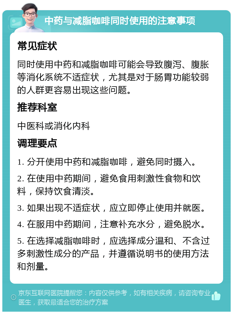 中药与减脂咖啡同时使用的注意事项 常见症状 同时使用中药和减脂咖啡可能会导致腹泻、腹胀等消化系统不适症状，尤其是对于肠胃功能较弱的人群更容易出现这些问题。 推荐科室 中医科或消化内科 调理要点 1. 分开使用中药和减脂咖啡，避免同时摄入。 2. 在使用中药期间，避免食用刺激性食物和饮料，保持饮食清淡。 3. 如果出现不适症状，应立即停止使用并就医。 4. 在服用中药期间，注意补充水分，避免脱水。 5. 在选择减脂咖啡时，应选择成分温和、不含过多刺激性成分的产品，并遵循说明书的使用方法和剂量。