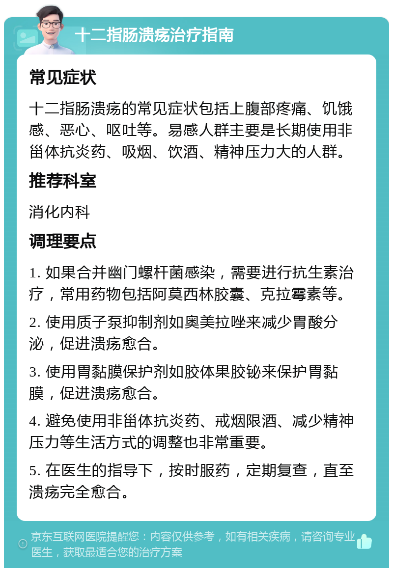 十二指肠溃疡治疗指南 常见症状 十二指肠溃疡的常见症状包括上腹部疼痛、饥饿感、恶心、呕吐等。易感人群主要是长期使用非甾体抗炎药、吸烟、饮酒、精神压力大的人群。 推荐科室 消化内科 调理要点 1. 如果合并幽门螺杆菌感染，需要进行抗生素治疗，常用药物包括阿莫西林胶囊、克拉霉素等。 2. 使用质子泵抑制剂如奥美拉唑来减少胃酸分泌，促进溃疡愈合。 3. 使用胃黏膜保护剂如胶体果胶铋来保护胃黏膜，促进溃疡愈合。 4. 避免使用非甾体抗炎药、戒烟限酒、减少精神压力等生活方式的调整也非常重要。 5. 在医生的指导下，按时服药，定期复查，直至溃疡完全愈合。