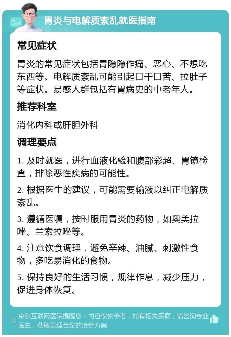 胃炎与电解质紊乱就医指南 常见症状 胃炎的常见症状包括胃隐隐作痛、恶心、不想吃东西等。电解质紊乱可能引起口干口苦、拉肚子等症状。易感人群包括有胃病史的中老年人。 推荐科室 消化内科或肝胆外科 调理要点 1. 及时就医，进行血液化验和腹部彩超、胃镜检查，排除恶性疾病的可能性。 2. 根据医生的建议，可能需要输液以纠正电解质紊乱。 3. 遵循医嘱，按时服用胃炎的药物，如奥美拉唑、兰索拉唑等。 4. 注意饮食调理，避免辛辣、油腻、刺激性食物，多吃易消化的食物。 5. 保持良好的生活习惯，规律作息，减少压力，促进身体恢复。