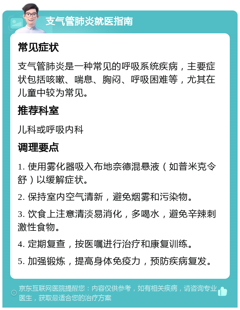 支气管肺炎就医指南 常见症状 支气管肺炎是一种常见的呼吸系统疾病，主要症状包括咳嗽、喘息、胸闷、呼吸困难等，尤其在儿童中较为常见。 推荐科室 儿科或呼吸内科 调理要点 1. 使用雾化器吸入布地奈德混悬液（如普米克令舒）以缓解症状。 2. 保持室内空气清新，避免烟雾和污染物。 3. 饮食上注意清淡易消化，多喝水，避免辛辣刺激性食物。 4. 定期复查，按医嘱进行治疗和康复训练。 5. 加强锻炼，提高身体免疫力，预防疾病复发。