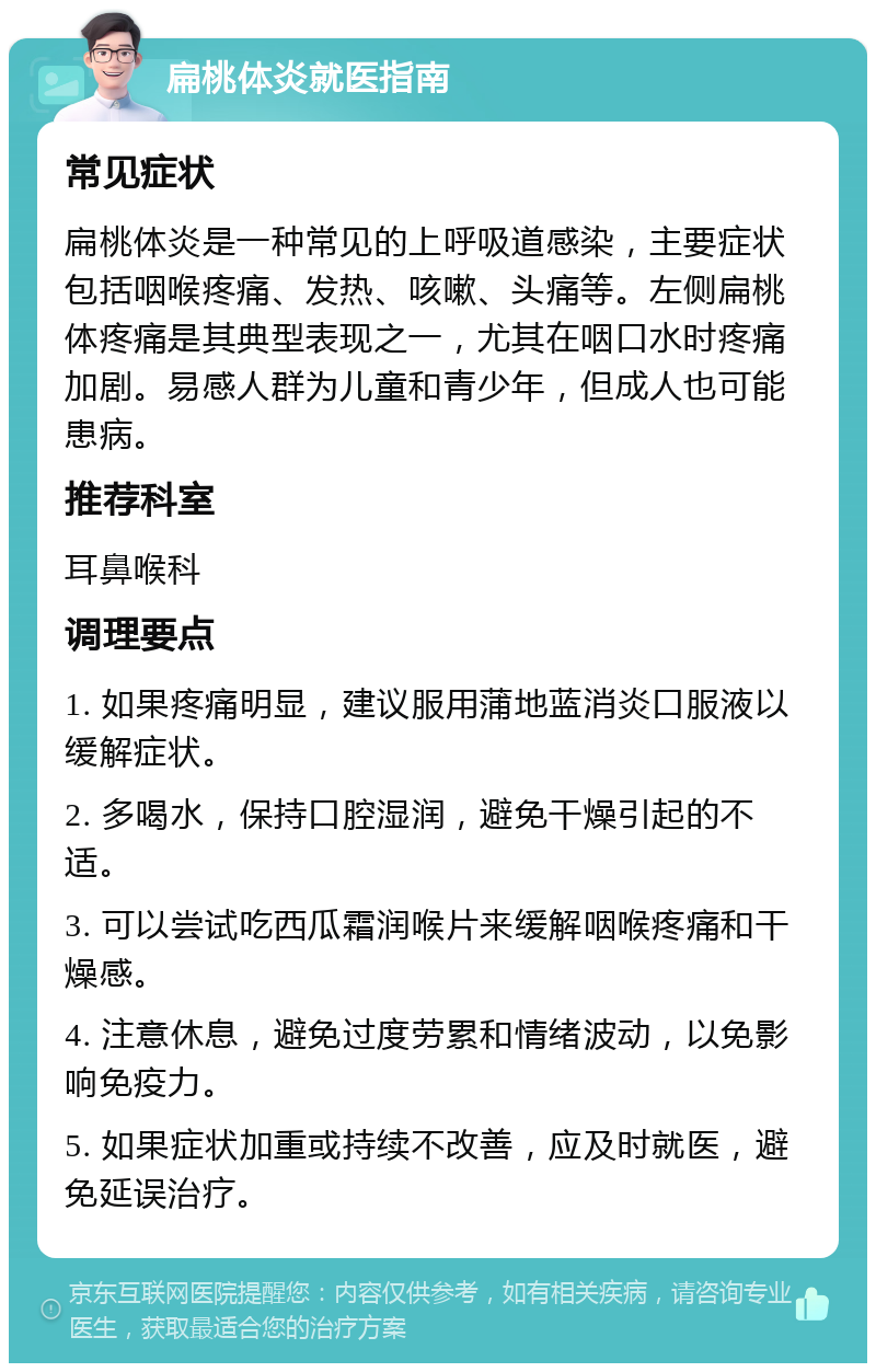 扁桃体炎就医指南 常见症状 扁桃体炎是一种常见的上呼吸道感染，主要症状包括咽喉疼痛、发热、咳嗽、头痛等。左侧扁桃体疼痛是其典型表现之一，尤其在咽口水时疼痛加剧。易感人群为儿童和青少年，但成人也可能患病。 推荐科室 耳鼻喉科 调理要点 1. 如果疼痛明显，建议服用蒲地蓝消炎口服液以缓解症状。 2. 多喝水，保持口腔湿润，避免干燥引起的不适。 3. 可以尝试吃西瓜霜润喉片来缓解咽喉疼痛和干燥感。 4. 注意休息，避免过度劳累和情绪波动，以免影响免疫力。 5. 如果症状加重或持续不改善，应及时就医，避免延误治疗。