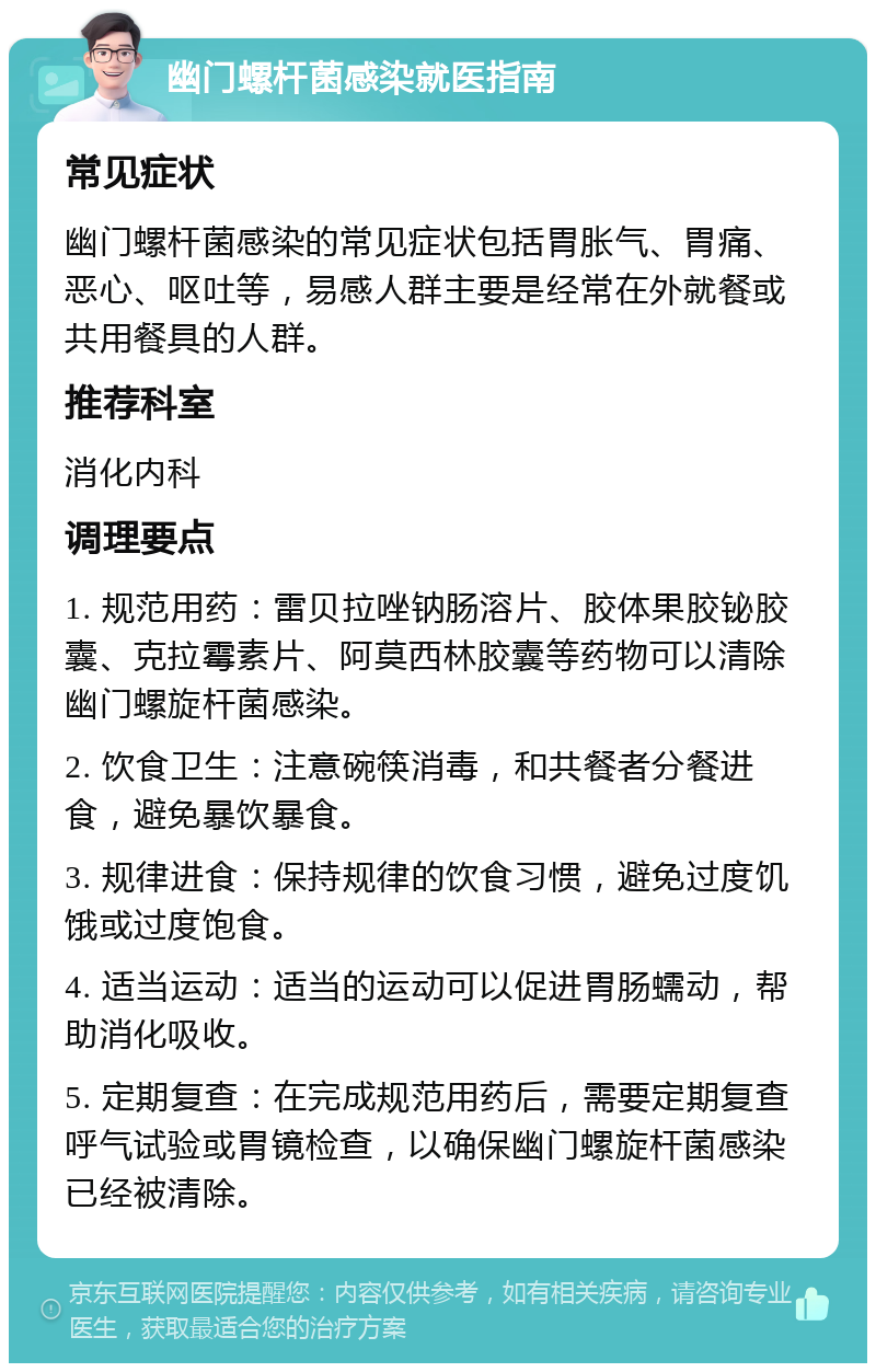 幽门螺杆菌感染就医指南 常见症状 幽门螺杆菌感染的常见症状包括胃胀气、胃痛、恶心、呕吐等，易感人群主要是经常在外就餐或共用餐具的人群。 推荐科室 消化内科 调理要点 1. 规范用药：雷贝拉唑钠肠溶片、胶体果胶铋胶囊、克拉霉素片、阿莫西林胶囊等药物可以清除幽门螺旋杆菌感染。 2. 饮食卫生：注意碗筷消毒，和共餐者分餐进食，避免暴饮暴食。 3. 规律进食：保持规律的饮食习惯，避免过度饥饿或过度饱食。 4. 适当运动：适当的运动可以促进胃肠蠕动，帮助消化吸收。 5. 定期复查：在完成规范用药后，需要定期复查呼气试验或胃镜检查，以确保幽门螺旋杆菌感染已经被清除。