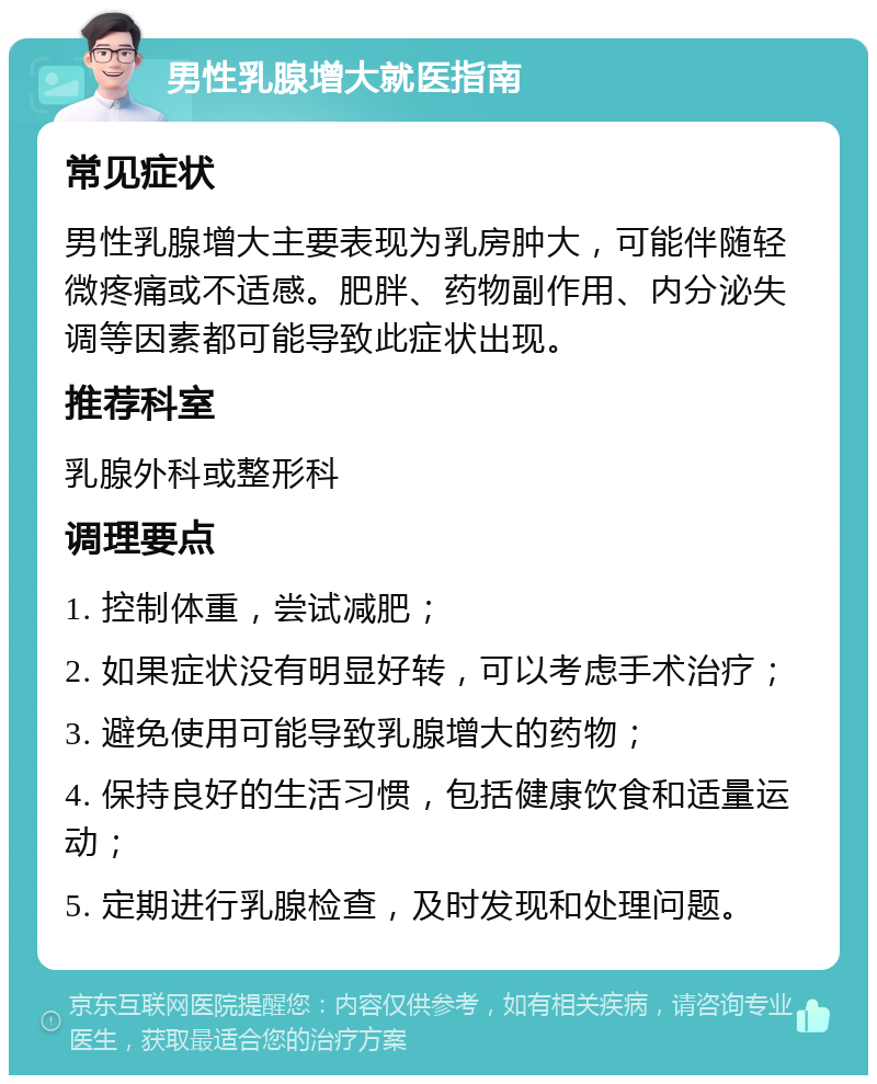 男性乳腺增大就医指南 常见症状 男性乳腺增大主要表现为乳房肿大，可能伴随轻微疼痛或不适感。肥胖、药物副作用、内分泌失调等因素都可能导致此症状出现。 推荐科室 乳腺外科或整形科 调理要点 1. 控制体重，尝试减肥； 2. 如果症状没有明显好转，可以考虑手术治疗； 3. 避免使用可能导致乳腺增大的药物； 4. 保持良好的生活习惯，包括健康饮食和适量运动； 5. 定期进行乳腺检查，及时发现和处理问题。