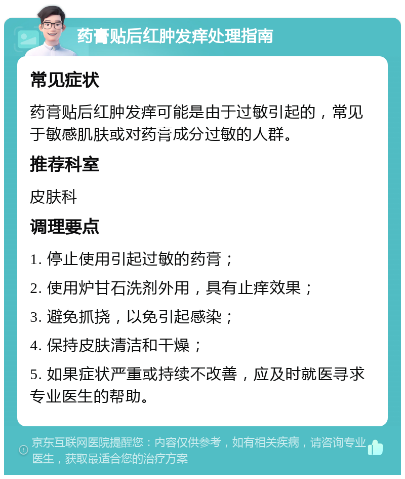 药膏贴后红肿发痒处理指南 常见症状 药膏贴后红肿发痒可能是由于过敏引起的，常见于敏感肌肤或对药膏成分过敏的人群。 推荐科室 皮肤科 调理要点 1. 停止使用引起过敏的药膏； 2. 使用炉甘石洗剂外用，具有止痒效果； 3. 避免抓挠，以免引起感染； 4. 保持皮肤清洁和干燥； 5. 如果症状严重或持续不改善，应及时就医寻求专业医生的帮助。