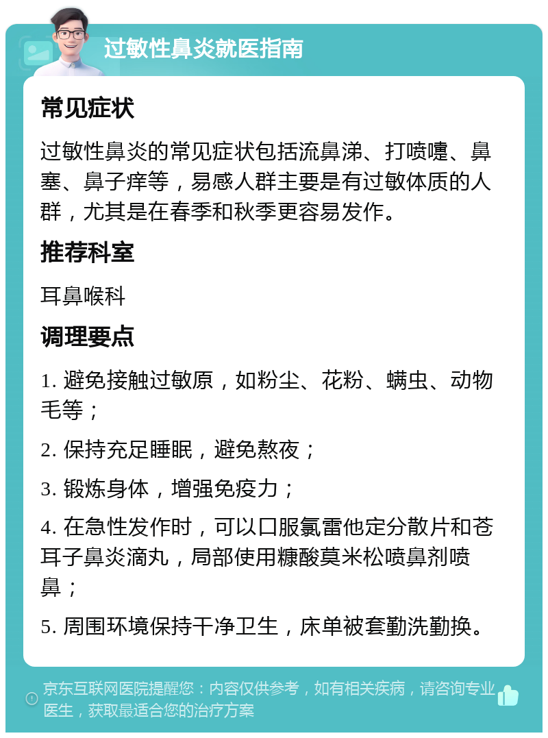 过敏性鼻炎就医指南 常见症状 过敏性鼻炎的常见症状包括流鼻涕、打喷嚏、鼻塞、鼻子痒等，易感人群主要是有过敏体质的人群，尤其是在春季和秋季更容易发作。 推荐科室 耳鼻喉科 调理要点 1. 避免接触过敏原，如粉尘、花粉、螨虫、动物毛等； 2. 保持充足睡眠，避免熬夜； 3. 锻炼身体，增强免疫力； 4. 在急性发作时，可以口服氯雷他定分散片和苍耳子鼻炎滴丸，局部使用糠酸莫米松喷鼻剂喷鼻； 5. 周围环境保持干净卫生，床单被套勤洗勤换。