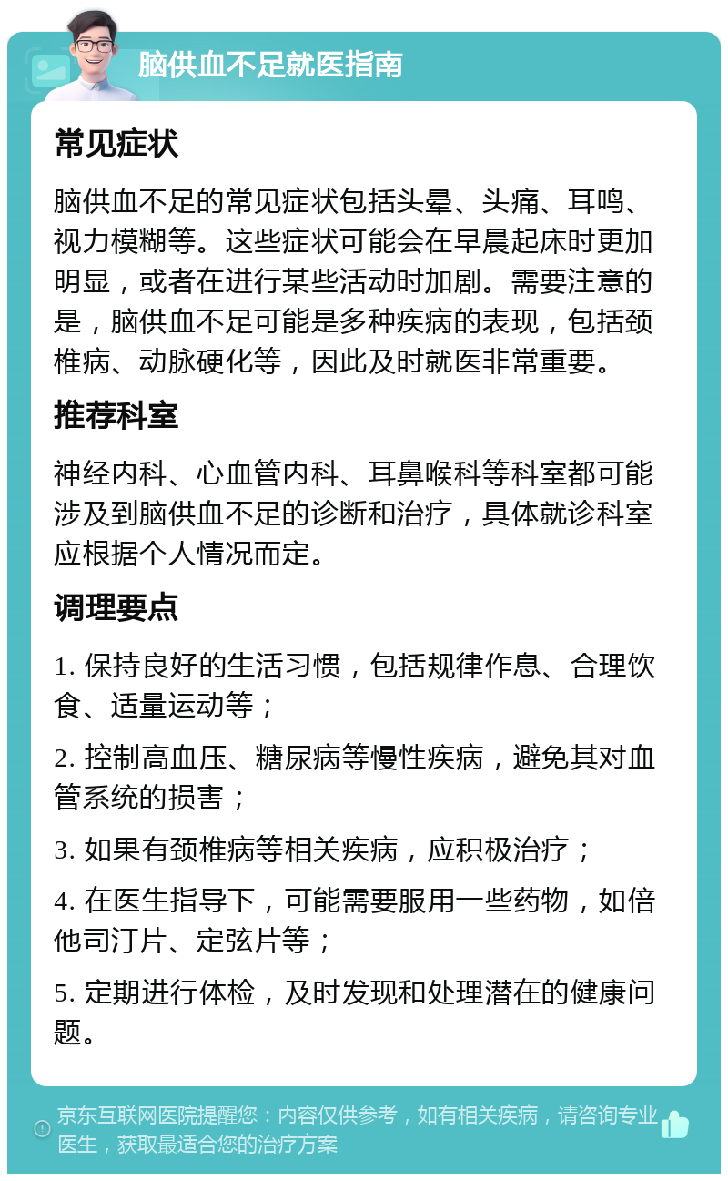 脑供血不足就医指南 常见症状 脑供血不足的常见症状包括头晕、头痛、耳鸣、视力模糊等。这些症状可能会在早晨起床时更加明显，或者在进行某些活动时加剧。需要注意的是，脑供血不足可能是多种疾病的表现，包括颈椎病、动脉硬化等，因此及时就医非常重要。 推荐科室 神经内科、心血管内科、耳鼻喉科等科室都可能涉及到脑供血不足的诊断和治疗，具体就诊科室应根据个人情况而定。 调理要点 1. 保持良好的生活习惯，包括规律作息、合理饮食、适量运动等； 2. 控制高血压、糖尿病等慢性疾病，避免其对血管系统的损害； 3. 如果有颈椎病等相关疾病，应积极治疗； 4. 在医生指导下，可能需要服用一些药物，如倍他司汀片、定弦片等； 5. 定期进行体检，及时发现和处理潜在的健康问题。