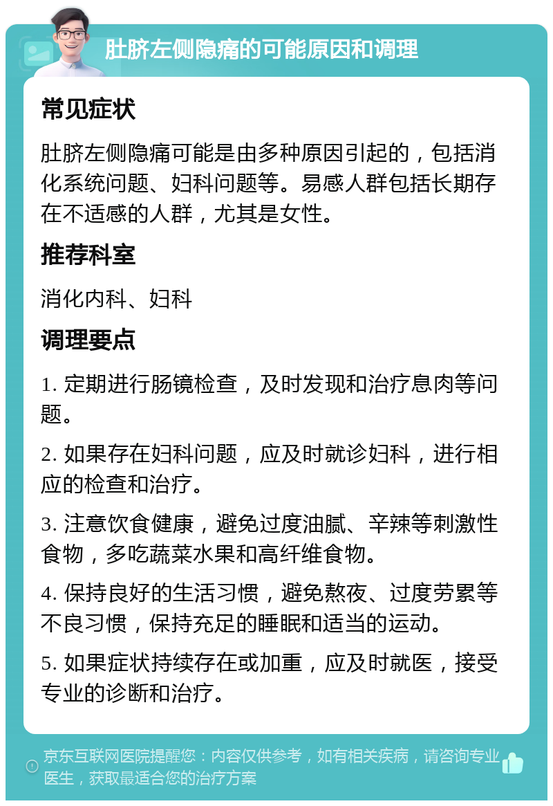 肚脐左侧隐痛的可能原因和调理 常见症状 肚脐左侧隐痛可能是由多种原因引起的，包括消化系统问题、妇科问题等。易感人群包括长期存在不适感的人群，尤其是女性。 推荐科室 消化内科、妇科 调理要点 1. 定期进行肠镜检查，及时发现和治疗息肉等问题。 2. 如果存在妇科问题，应及时就诊妇科，进行相应的检查和治疗。 3. 注意饮食健康，避免过度油腻、辛辣等刺激性食物，多吃蔬菜水果和高纤维食物。 4. 保持良好的生活习惯，避免熬夜、过度劳累等不良习惯，保持充足的睡眠和适当的运动。 5. 如果症状持续存在或加重，应及时就医，接受专业的诊断和治疗。