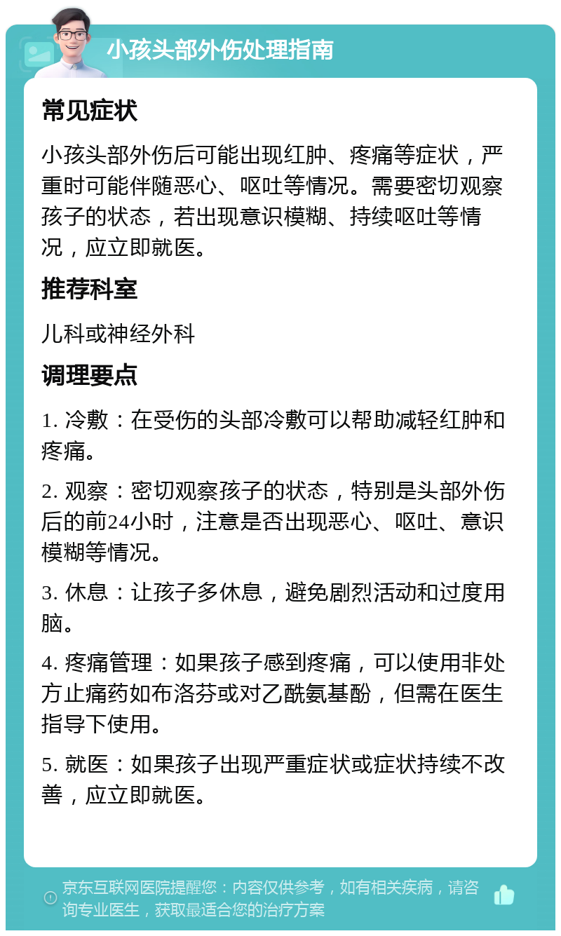 小孩头部外伤处理指南 常见症状 小孩头部外伤后可能出现红肿、疼痛等症状，严重时可能伴随恶心、呕吐等情况。需要密切观察孩子的状态，若出现意识模糊、持续呕吐等情况，应立即就医。 推荐科室 儿科或神经外科 调理要点 1. 冷敷：在受伤的头部冷敷可以帮助减轻红肿和疼痛。 2. 观察：密切观察孩子的状态，特别是头部外伤后的前24小时，注意是否出现恶心、呕吐、意识模糊等情况。 3. 休息：让孩子多休息，避免剧烈活动和过度用脑。 4. 疼痛管理：如果孩子感到疼痛，可以使用非处方止痛药如布洛芬或对乙酰氨基酚，但需在医生指导下使用。 5. 就医：如果孩子出现严重症状或症状持续不改善，应立即就医。