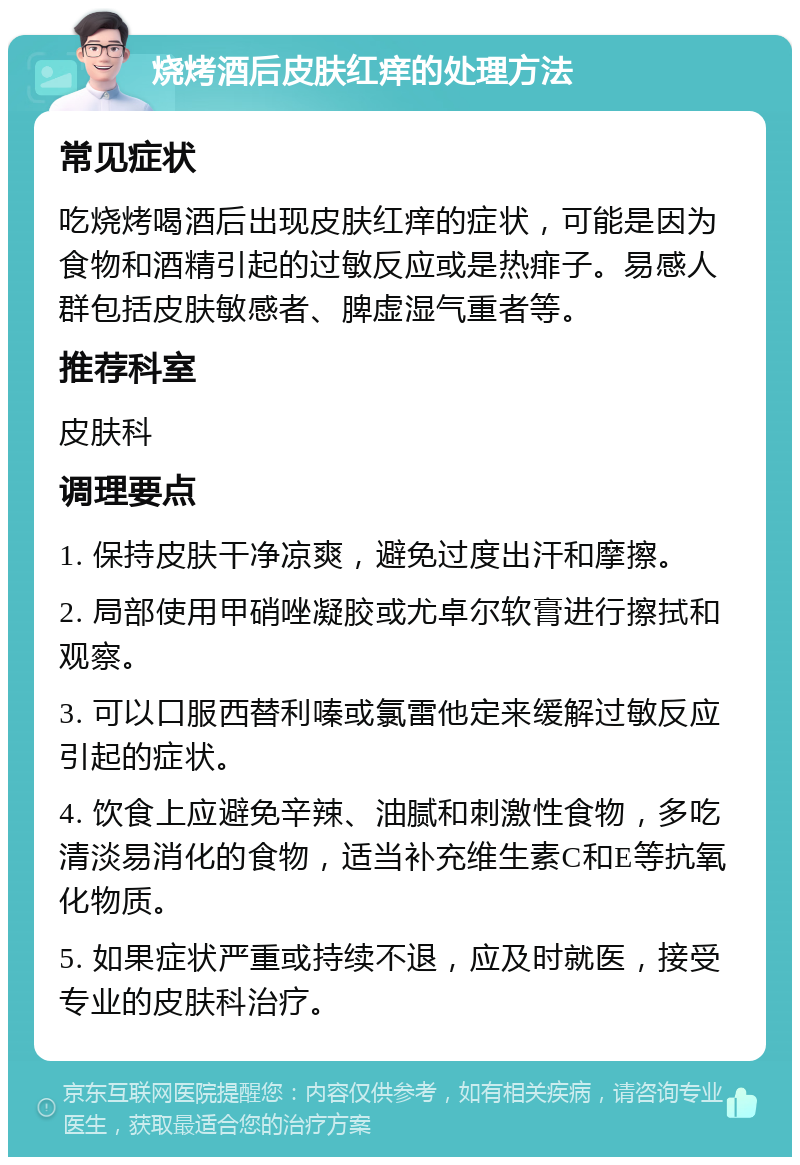 烧烤酒后皮肤红痒的处理方法 常见症状 吃烧烤喝酒后出现皮肤红痒的症状，可能是因为食物和酒精引起的过敏反应或是热痱子。易感人群包括皮肤敏感者、脾虚湿气重者等。 推荐科室 皮肤科 调理要点 1. 保持皮肤干净凉爽，避免过度出汗和摩擦。 2. 局部使用甲硝唑凝胶或尤卓尔软膏进行擦拭和观察。 3. 可以口服西替利嗪或氯雷他定来缓解过敏反应引起的症状。 4. 饮食上应避免辛辣、油腻和刺激性食物，多吃清淡易消化的食物，适当补充维生素C和E等抗氧化物质。 5. 如果症状严重或持续不退，应及时就医，接受专业的皮肤科治疗。