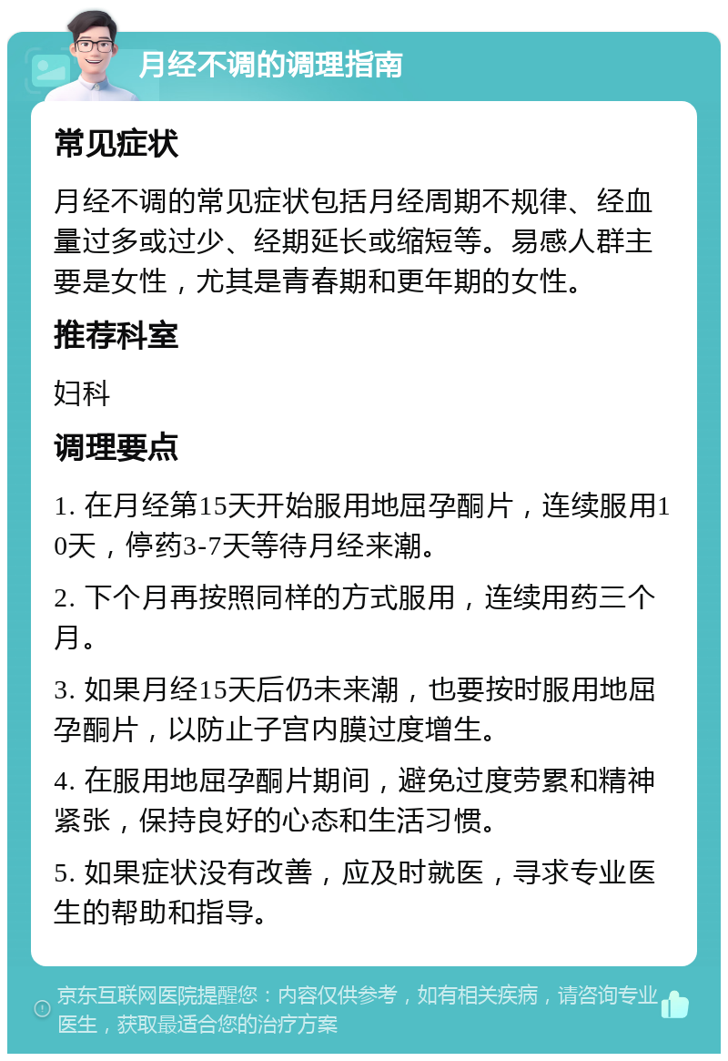 月经不调的调理指南 常见症状 月经不调的常见症状包括月经周期不规律、经血量过多或过少、经期延长或缩短等。易感人群主要是女性，尤其是青春期和更年期的女性。 推荐科室 妇科 调理要点 1. 在月经第15天开始服用地屈孕酮片，连续服用10天，停药3-7天等待月经来潮。 2. 下个月再按照同样的方式服用，连续用药三个月。 3. 如果月经15天后仍未来潮，也要按时服用地屈孕酮片，以防止子宫内膜过度增生。 4. 在服用地屈孕酮片期间，避免过度劳累和精神紧张，保持良好的心态和生活习惯。 5. 如果症状没有改善，应及时就医，寻求专业医生的帮助和指导。