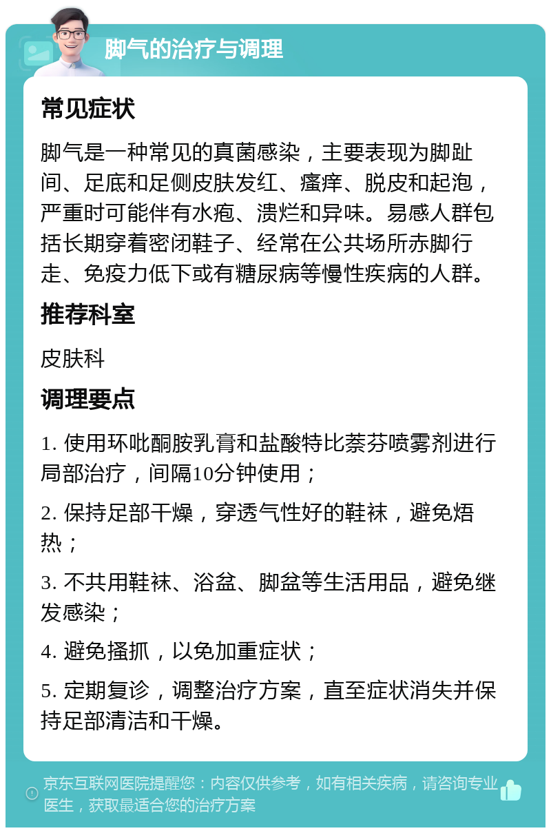 脚气的治疗与调理 常见症状 脚气是一种常见的真菌感染，主要表现为脚趾间、足底和足侧皮肤发红、瘙痒、脱皮和起泡，严重时可能伴有水疱、溃烂和异味。易感人群包括长期穿着密闭鞋子、经常在公共场所赤脚行走、免疫力低下或有糖尿病等慢性疾病的人群。 推荐科室 皮肤科 调理要点 1. 使用环吡酮胺乳膏和盐酸特比萘芬喷雾剂进行局部治疗，间隔10分钟使用； 2. 保持足部干燥，穿透气性好的鞋袜，避免焐热； 3. 不共用鞋袜、浴盆、脚盆等生活用品，避免继发感染； 4. 避免搔抓，以免加重症状； 5. 定期复诊，调整治疗方案，直至症状消失并保持足部清洁和干燥。