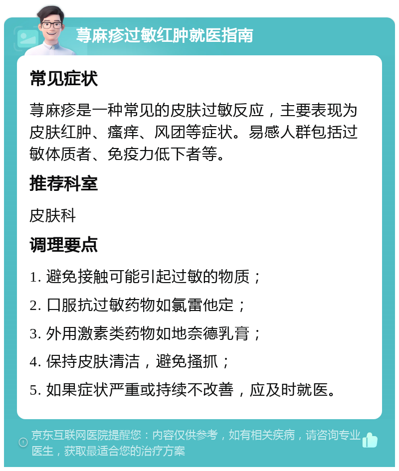 荨麻疹过敏红肿就医指南 常见症状 荨麻疹是一种常见的皮肤过敏反应，主要表现为皮肤红肿、瘙痒、风团等症状。易感人群包括过敏体质者、免疫力低下者等。 推荐科室 皮肤科 调理要点 1. 避免接触可能引起过敏的物质； 2. 口服抗过敏药物如氯雷他定； 3. 外用激素类药物如地奈德乳膏； 4. 保持皮肤清洁，避免搔抓； 5. 如果症状严重或持续不改善，应及时就医。