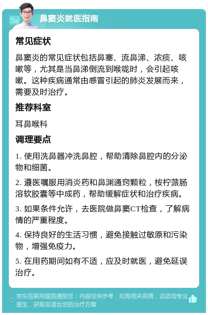 鼻窦炎就医指南 常见症状 鼻窦炎的常见症状包括鼻塞、流鼻涕、浓痰、咳嗽等，尤其是当鼻涕倒流到喉咙时，会引起咳嗽。这种疾病通常由感冒引起的肺炎发展而来，需要及时治疗。 推荐科室 耳鼻喉科 调理要点 1. 使用洗鼻器冲洗鼻腔，帮助清除鼻腔内的分泌物和细菌。 2. 遵医嘱服用消炎药和鼻渊通窍颗粒，桉柠蒎肠溶软胶囊等中成药，帮助缓解症状和治疗疾病。 3. 如果条件允许，去医院做鼻窦CT检查，了解病情的严重程度。 4. 保持良好的生活习惯，避免接触过敏原和污染物，增强免疫力。 5. 在用药期间如有不适，应及时就医，避免延误治疗。