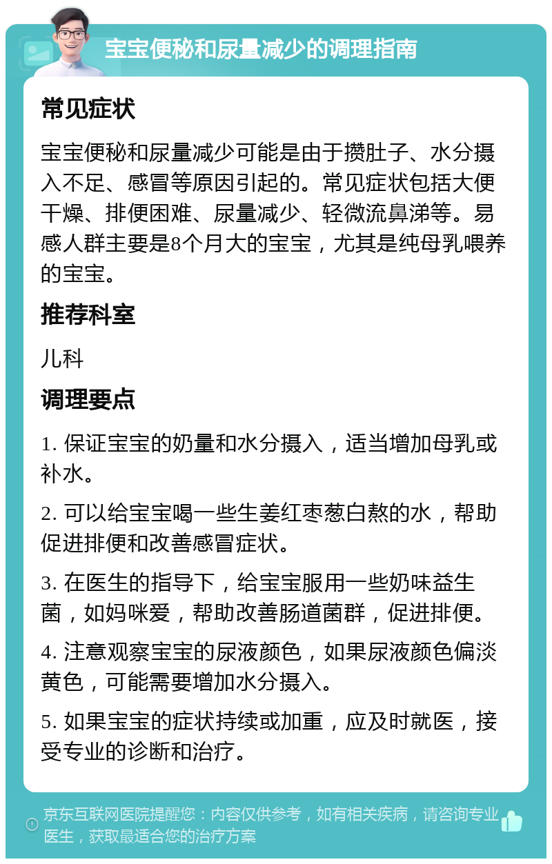 宝宝便秘和尿量减少的调理指南 常见症状 宝宝便秘和尿量减少可能是由于攒肚子、水分摄入不足、感冒等原因引起的。常见症状包括大便干燥、排便困难、尿量减少、轻微流鼻涕等。易感人群主要是8个月大的宝宝，尤其是纯母乳喂养的宝宝。 推荐科室 儿科 调理要点 1. 保证宝宝的奶量和水分摄入，适当增加母乳或补水。 2. 可以给宝宝喝一些生姜红枣葱白熬的水，帮助促进排便和改善感冒症状。 3. 在医生的指导下，给宝宝服用一些奶味益生菌，如妈咪爱，帮助改善肠道菌群，促进排便。 4. 注意观察宝宝的尿液颜色，如果尿液颜色偏淡黄色，可能需要增加水分摄入。 5. 如果宝宝的症状持续或加重，应及时就医，接受专业的诊断和治疗。