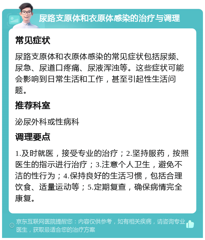 尿路支原体和衣原体感染的治疗与调理 常见症状 尿路支原体和衣原体感染的常见症状包括尿频、尿急、尿道口疼痛、尿液浑浊等。这些症状可能会影响到日常生活和工作，甚至引起性生活问题。 推荐科室 泌尿外科或性病科 调理要点 1.及时就医，接受专业的治疗；2.坚持服药，按照医生的指示进行治疗；3.注意个人卫生，避免不洁的性行为；4.保持良好的生活习惯，包括合理饮食、适量运动等；5.定期复查，确保病情完全康复。