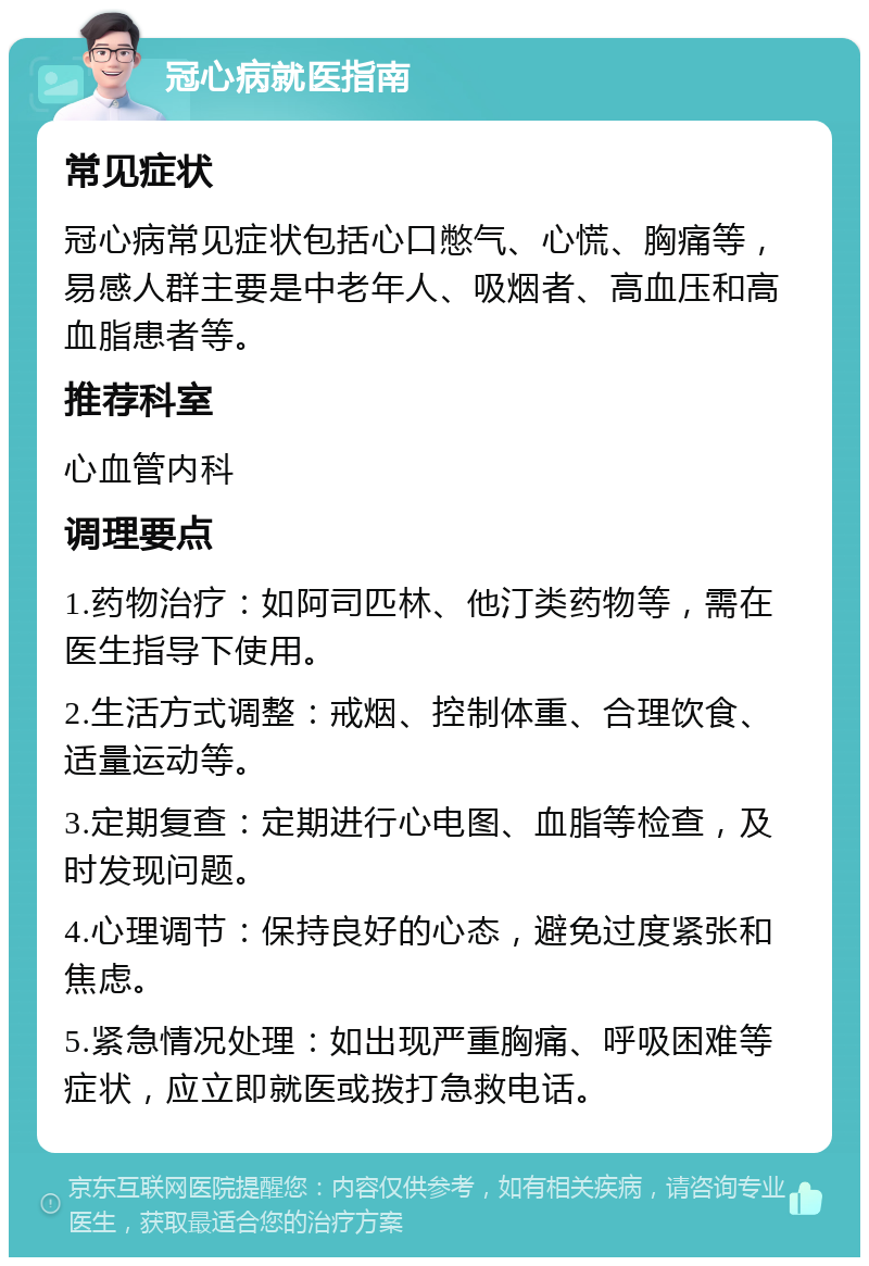 冠心病就医指南 常见症状 冠心病常见症状包括心口憋气、心慌、胸痛等，易感人群主要是中老年人、吸烟者、高血压和高血脂患者等。 推荐科室 心血管内科 调理要点 1.药物治疗：如阿司匹林、他汀类药物等，需在医生指导下使用。 2.生活方式调整：戒烟、控制体重、合理饮食、适量运动等。 3.定期复查：定期进行心电图、血脂等检查，及时发现问题。 4.心理调节：保持良好的心态，避免过度紧张和焦虑。 5.紧急情况处理：如出现严重胸痛、呼吸困难等症状，应立即就医或拨打急救电话。