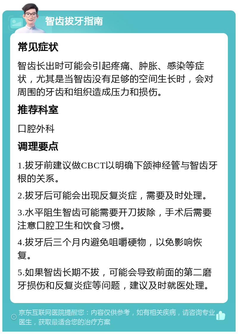 智齿拔牙指南 常见症状 智齿长出时可能会引起疼痛、肿胀、感染等症状，尤其是当智齿没有足够的空间生长时，会对周围的牙齿和组织造成压力和损伤。 推荐科室 口腔外科 调理要点 1.拔牙前建议做CBCT以明确下颌神经管与智齿牙根的关系。 2.拔牙后可能会出现反复炎症，需要及时处理。 3.水平阻生智齿可能需要开刀拔除，手术后需要注意口腔卫生和饮食习惯。 4.拔牙后三个月内避免咀嚼硬物，以免影响恢复。 5.如果智齿长期不拔，可能会导致前面的第二磨牙损伤和反复炎症等问题，建议及时就医处理。