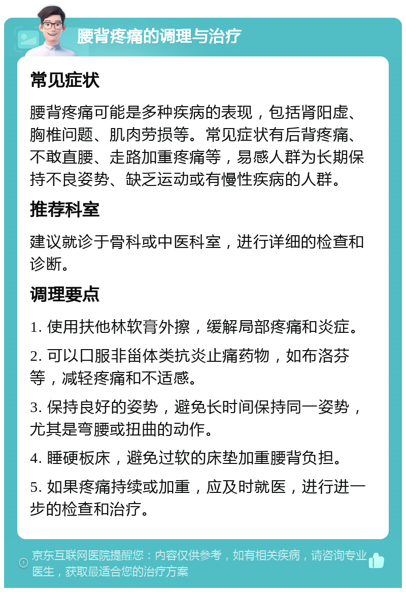 腰背疼痛的调理与治疗 常见症状 腰背疼痛可能是多种疾病的表现，包括肾阳虚、胸椎问题、肌肉劳损等。常见症状有后背疼痛、不敢直腰、走路加重疼痛等，易感人群为长期保持不良姿势、缺乏运动或有慢性疾病的人群。 推荐科室 建议就诊于骨科或中医科室，进行详细的检查和诊断。 调理要点 1. 使用扶他林软膏外擦，缓解局部疼痛和炎症。 2. 可以口服非甾体类抗炎止痛药物，如布洛芬等，减轻疼痛和不适感。 3. 保持良好的姿势，避免长时间保持同一姿势，尤其是弯腰或扭曲的动作。 4. 睡硬板床，避免过软的床垫加重腰背负担。 5. 如果疼痛持续或加重，应及时就医，进行进一步的检查和治疗。