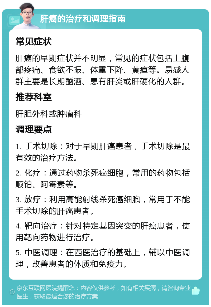 肝癌的治疗和调理指南 常见症状 肝癌的早期症状并不明显，常见的症状包括上腹部疼痛、食欲不振、体重下降、黄疸等。易感人群主要是长期酗酒、患有肝炎或肝硬化的人群。 推荐科室 肝胆外科或肿瘤科 调理要点 1. 手术切除：对于早期肝癌患者，手术切除是最有效的治疗方法。 2. 化疗：通过药物杀死癌细胞，常用的药物包括顺铂、阿霉素等。 3. 放疗：利用高能射线杀死癌细胞，常用于不能手术切除的肝癌患者。 4. 靶向治疗：针对特定基因突变的肝癌患者，使用靶向药物进行治疗。 5. 中医调理：在西医治疗的基础上，辅以中医调理，改善患者的体质和免疫力。