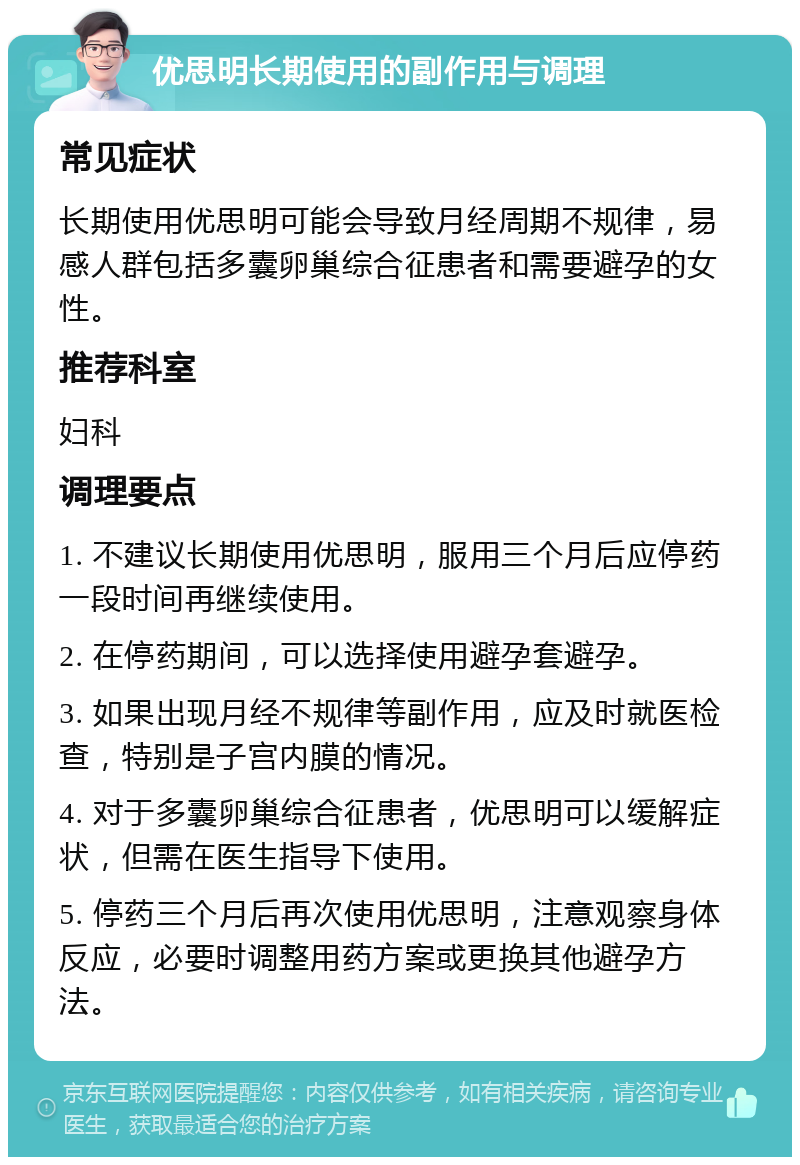 优思明长期使用的副作用与调理 常见症状 长期使用优思明可能会导致月经周期不规律，易感人群包括多囊卵巢综合征患者和需要避孕的女性。 推荐科室 妇科 调理要点 1. 不建议长期使用优思明，服用三个月后应停药一段时间再继续使用。 2. 在停药期间，可以选择使用避孕套避孕。 3. 如果出现月经不规律等副作用，应及时就医检查，特别是子宫内膜的情况。 4. 对于多囊卵巢综合征患者，优思明可以缓解症状，但需在医生指导下使用。 5. 停药三个月后再次使用优思明，注意观察身体反应，必要时调整用药方案或更换其他避孕方法。