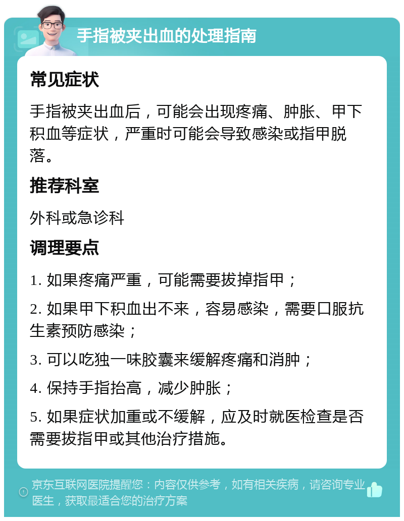 手指被夹出血的处理指南 常见症状 手指被夹出血后，可能会出现疼痛、肿胀、甲下积血等症状，严重时可能会导致感染或指甲脱落。 推荐科室 外科或急诊科 调理要点 1. 如果疼痛严重，可能需要拔掉指甲； 2. 如果甲下积血出不来，容易感染，需要口服抗生素预防感染； 3. 可以吃独一味胶囊来缓解疼痛和消肿； 4. 保持手指抬高，减少肿胀； 5. 如果症状加重或不缓解，应及时就医检查是否需要拔指甲或其他治疗措施。