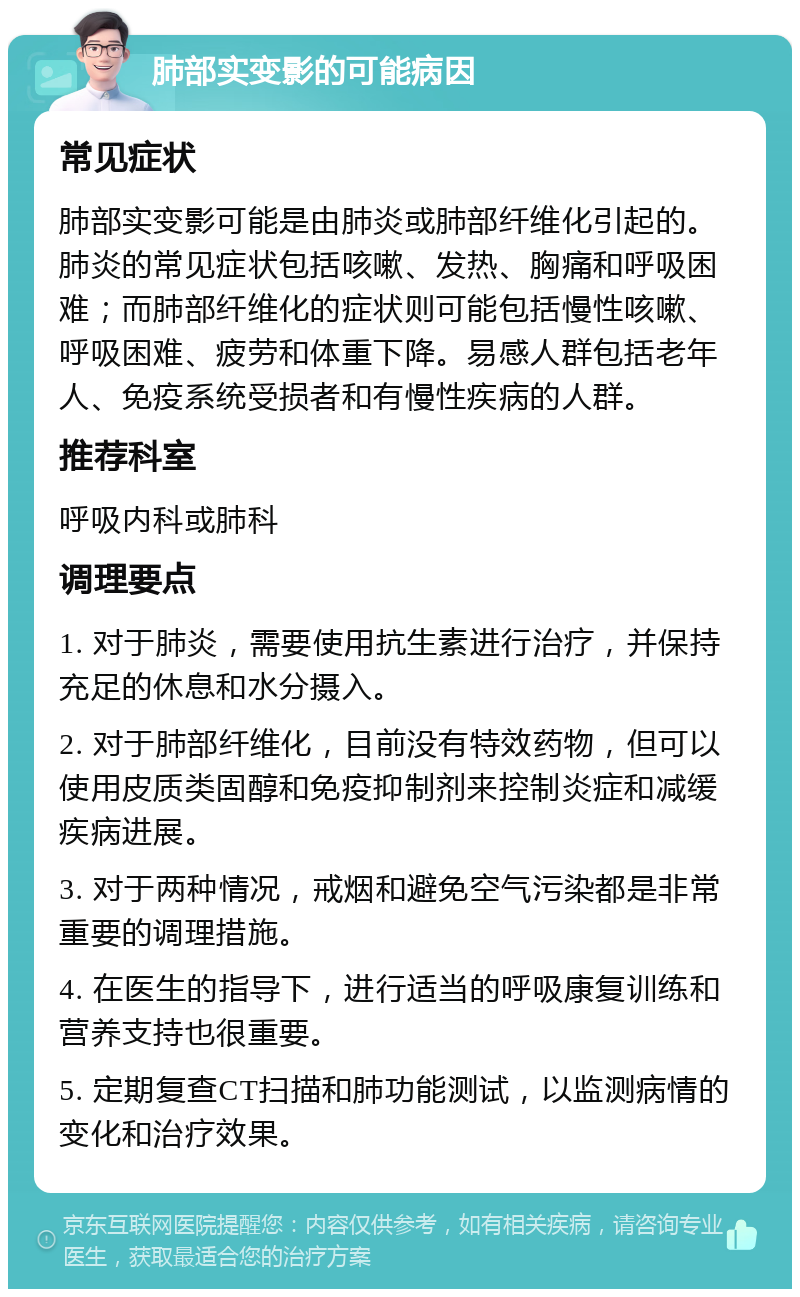 肺部实变影的可能病因 常见症状 肺部实变影可能是由肺炎或肺部纤维化引起的。肺炎的常见症状包括咳嗽、发热、胸痛和呼吸困难；而肺部纤维化的症状则可能包括慢性咳嗽、呼吸困难、疲劳和体重下降。易感人群包括老年人、免疫系统受损者和有慢性疾病的人群。 推荐科室 呼吸内科或肺科 调理要点 1. 对于肺炎，需要使用抗生素进行治疗，并保持充足的休息和水分摄入。 2. 对于肺部纤维化，目前没有特效药物，但可以使用皮质类固醇和免疫抑制剂来控制炎症和减缓疾病进展。 3. 对于两种情况，戒烟和避免空气污染都是非常重要的调理措施。 4. 在医生的指导下，进行适当的呼吸康复训练和营养支持也很重要。 5. 定期复查CT扫描和肺功能测试，以监测病情的变化和治疗效果。