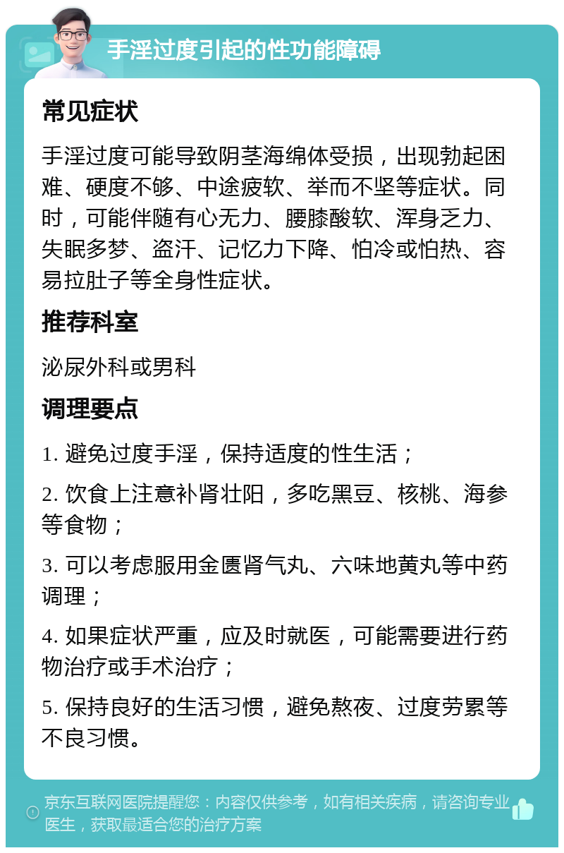 手淫过度引起的性功能障碍 常见症状 手淫过度可能导致阴茎海绵体受损，出现勃起困难、硬度不够、中途疲软、举而不坚等症状。同时，可能伴随有心无力、腰膝酸软、浑身乏力、失眠多梦、盗汗、记忆力下降、怕冷或怕热、容易拉肚子等全身性症状。 推荐科室 泌尿外科或男科 调理要点 1. 避免过度手淫，保持适度的性生活； 2. 饮食上注意补肾壮阳，多吃黑豆、核桃、海参等食物； 3. 可以考虑服用金匮肾气丸、六味地黄丸等中药调理； 4. 如果症状严重，应及时就医，可能需要进行药物治疗或手术治疗； 5. 保持良好的生活习惯，避免熬夜、过度劳累等不良习惯。