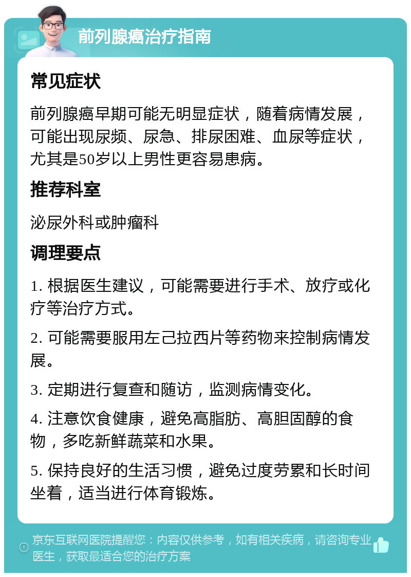 前列腺癌治疗指南 常见症状 前列腺癌早期可能无明显症状，随着病情发展，可能出现尿频、尿急、排尿困难、血尿等症状，尤其是50岁以上男性更容易患病。 推荐科室 泌尿外科或肿瘤科 调理要点 1. 根据医生建议，可能需要进行手术、放疗或化疗等治疗方式。 2. 可能需要服用左己拉西片等药物来控制病情发展。 3. 定期进行复查和随访，监测病情变化。 4. 注意饮食健康，避免高脂肪、高胆固醇的食物，多吃新鲜蔬菜和水果。 5. 保持良好的生活习惯，避免过度劳累和长时间坐着，适当进行体育锻炼。