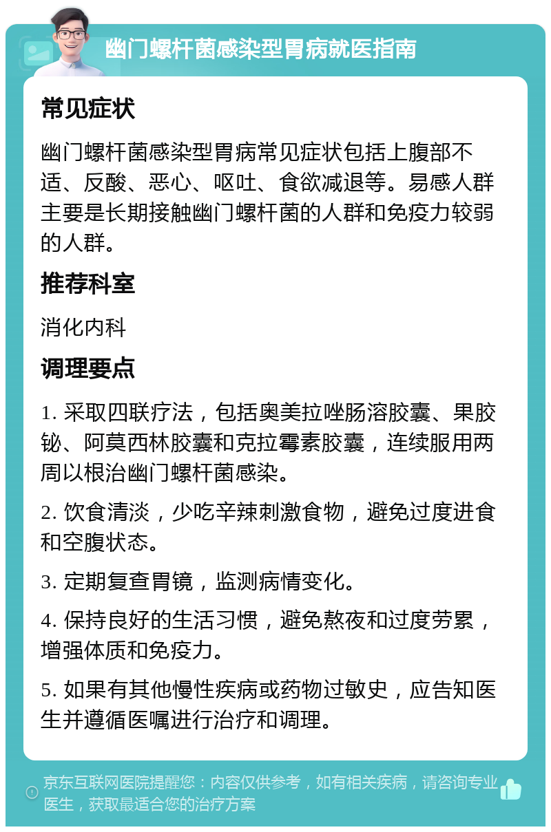 幽门螺杆菌感染型胃病就医指南 常见症状 幽门螺杆菌感染型胃病常见症状包括上腹部不适、反酸、恶心、呕吐、食欲减退等。易感人群主要是长期接触幽门螺杆菌的人群和免疫力较弱的人群。 推荐科室 消化内科 调理要点 1. 采取四联疗法，包括奥美拉唑肠溶胶囊、果胶铋、阿莫西林胶囊和克拉霉素胶囊，连续服用两周以根治幽门螺杆菌感染。 2. 饮食清淡，少吃辛辣刺激食物，避免过度进食和空腹状态。 3. 定期复查胃镜，监测病情变化。 4. 保持良好的生活习惯，避免熬夜和过度劳累，增强体质和免疫力。 5. 如果有其他慢性疾病或药物过敏史，应告知医生并遵循医嘱进行治疗和调理。