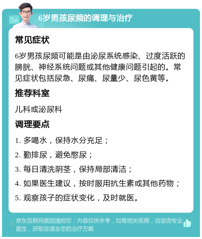 6岁男孩尿频的调理与治疗 常见症状 6岁男孩尿频可能是由泌尿系统感染、过度活跃的膀胱、神经系统问题或其他健康问题引起的。常见症状包括尿急、尿痛、尿量少、尿色黄等。 推荐科室 儿科或泌尿科 调理要点 1. 多喝水，保持水分充足； 2. 勤排尿，避免憋尿； 3. 每日清洗阴茎，保持局部清洁； 4. 如果医生建议，按时服用抗生素或其他药物； 5. 观察孩子的症状变化，及时就医。