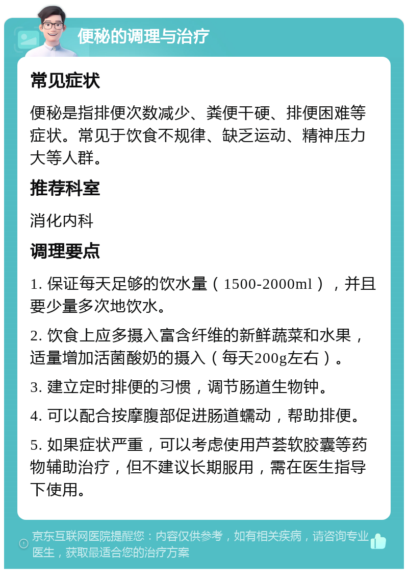 便秘的调理与治疗 常见症状 便秘是指排便次数减少、粪便干硬、排便困难等症状。常见于饮食不规律、缺乏运动、精神压力大等人群。 推荐科室 消化内科 调理要点 1. 保证每天足够的饮水量（1500-2000ml），并且要少量多次地饮水。 2. 饮食上应多摄入富含纤维的新鲜蔬菜和水果，适量增加活菌酸奶的摄入（每天200g左右）。 3. 建立定时排便的习惯，调节肠道生物钟。 4. 可以配合按摩腹部促进肠道蠕动，帮助排便。 5. 如果症状严重，可以考虑使用芦荟软胶囊等药物辅助治疗，但不建议长期服用，需在医生指导下使用。