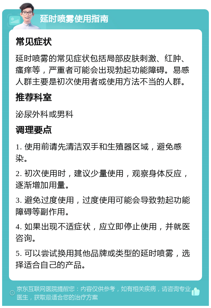 延时喷雾使用指南 常见症状 延时喷雾的常见症状包括局部皮肤刺激、红肿、瘙痒等，严重者可能会出现勃起功能障碍。易感人群主要是初次使用者或使用方法不当的人群。 推荐科室 泌尿外科或男科 调理要点 1. 使用前请先清洁双手和生殖器区域，避免感染。 2. 初次使用时，建议少量使用，观察身体反应，逐渐增加用量。 3. 避免过度使用，过度使用可能会导致勃起功能障碍等副作用。 4. 如果出现不适症状，应立即停止使用，并就医咨询。 5. 可以尝试换用其他品牌或类型的延时喷雾，选择适合自己的产品。