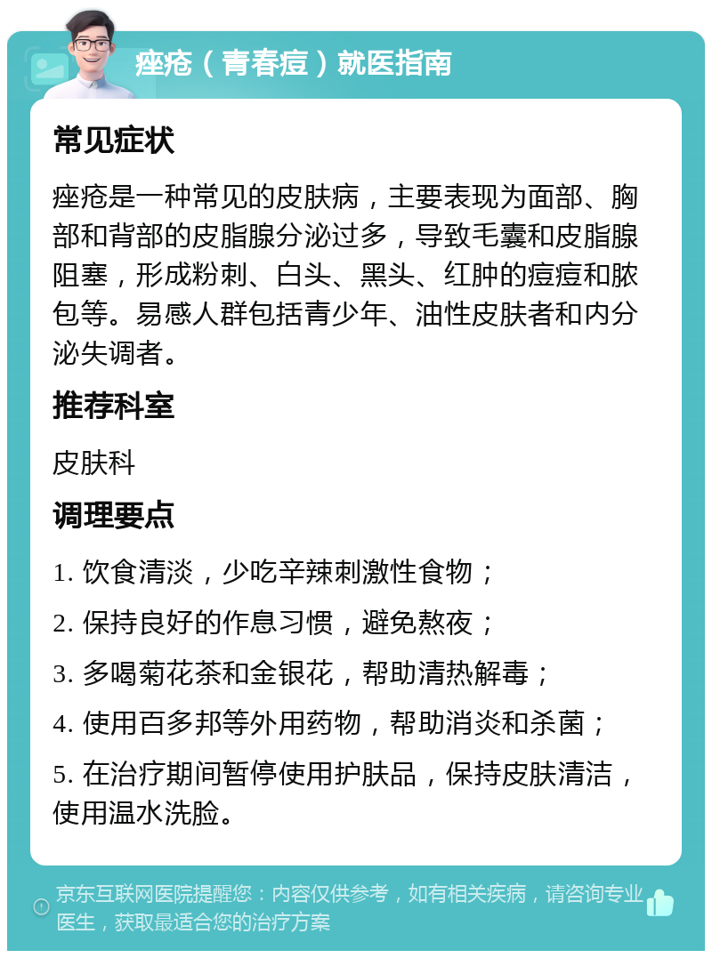 痤疮（青春痘）就医指南 常见症状 痤疮是一种常见的皮肤病，主要表现为面部、胸部和背部的皮脂腺分泌过多，导致毛囊和皮脂腺阻塞，形成粉刺、白头、黑头、红肿的痘痘和脓包等。易感人群包括青少年、油性皮肤者和内分泌失调者。 推荐科室 皮肤科 调理要点 1. 饮食清淡，少吃辛辣刺激性食物； 2. 保持良好的作息习惯，避免熬夜； 3. 多喝菊花茶和金银花，帮助清热解毒； 4. 使用百多邦等外用药物，帮助消炎和杀菌； 5. 在治疗期间暂停使用护肤品，保持皮肤清洁，使用温水洗脸。