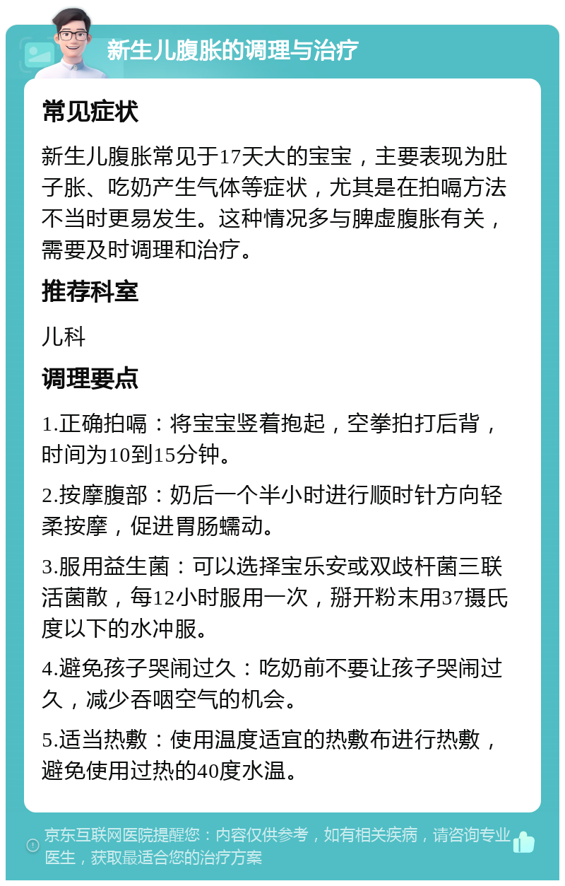 新生儿腹胀的调理与治疗 常见症状 新生儿腹胀常见于17天大的宝宝，主要表现为肚子胀、吃奶产生气体等症状，尤其是在拍嗝方法不当时更易发生。这种情况多与脾虚腹胀有关，需要及时调理和治疗。 推荐科室 儿科 调理要点 1.正确拍嗝：将宝宝竖着抱起，空拳拍打后背，时间为10到15分钟。 2.按摩腹部：奶后一个半小时进行顺时针方向轻柔按摩，促进胃肠蠕动。 3.服用益生菌：可以选择宝乐安或双歧杆菌三联活菌散，每12小时服用一次，掰开粉末用37摄氏度以下的水冲服。 4.避免孩子哭闹过久：吃奶前不要让孩子哭闹过久，减少吞咽空气的机会。 5.适当热敷：使用温度适宜的热敷布进行热敷，避免使用过热的40度水温。