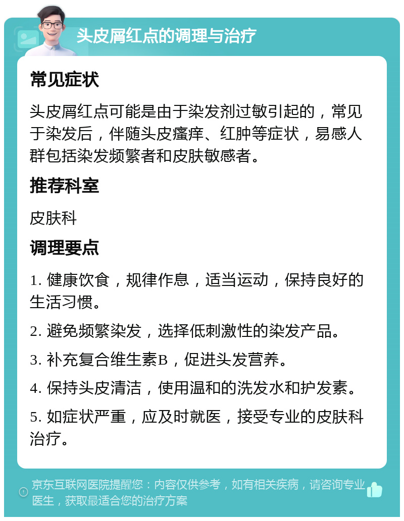 头皮屑红点的调理与治疗 常见症状 头皮屑红点可能是由于染发剂过敏引起的，常见于染发后，伴随头皮瘙痒、红肿等症状，易感人群包括染发频繁者和皮肤敏感者。 推荐科室 皮肤科 调理要点 1. 健康饮食，规律作息，适当运动，保持良好的生活习惯。 2. 避免频繁染发，选择低刺激性的染发产品。 3. 补充复合维生素B，促进头发营养。 4. 保持头皮清洁，使用温和的洗发水和护发素。 5. 如症状严重，应及时就医，接受专业的皮肤科治疗。