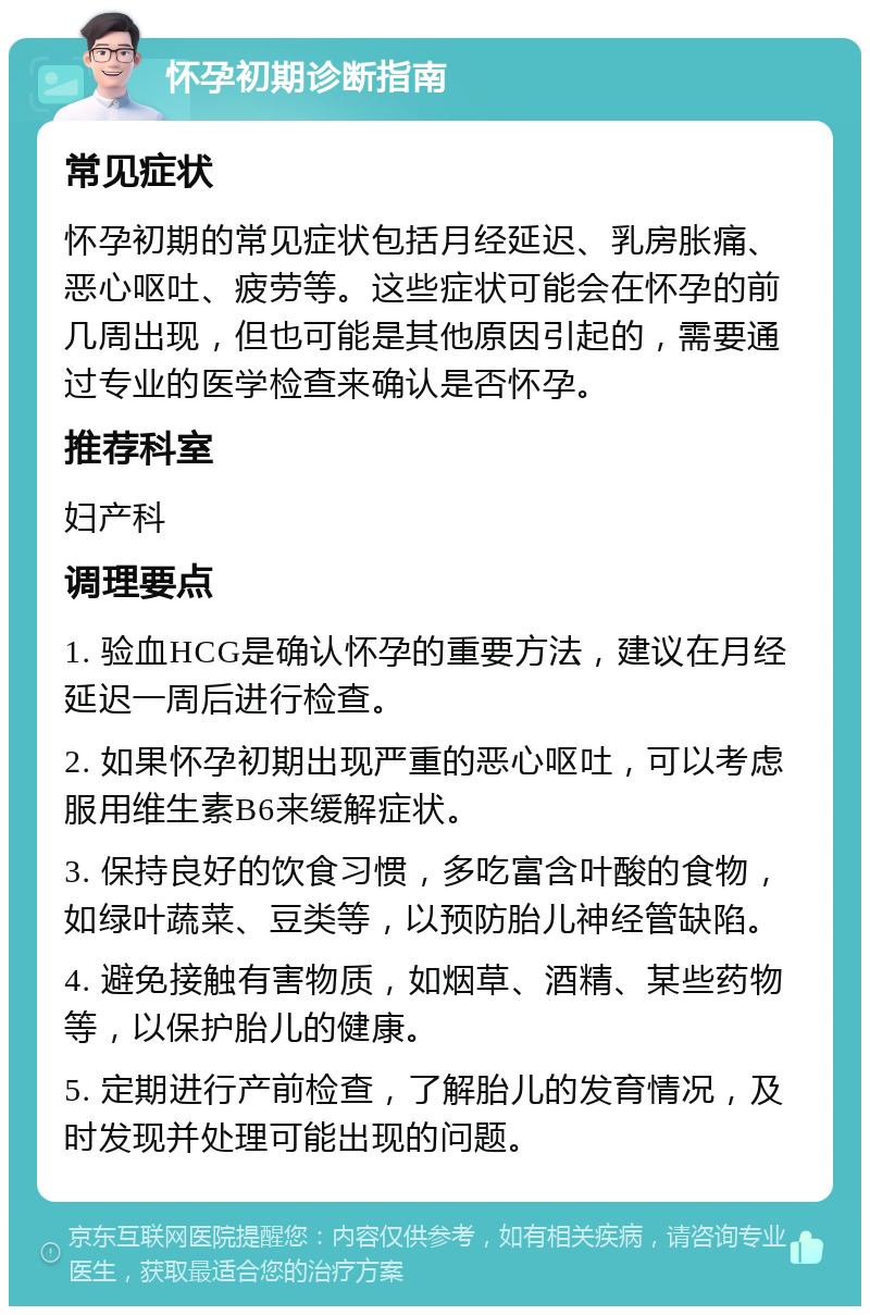 怀孕初期诊断指南 常见症状 怀孕初期的常见症状包括月经延迟、乳房胀痛、恶心呕吐、疲劳等。这些症状可能会在怀孕的前几周出现，但也可能是其他原因引起的，需要通过专业的医学检查来确认是否怀孕。 推荐科室 妇产科 调理要点 1. 验血HCG是确认怀孕的重要方法，建议在月经延迟一周后进行检查。 2. 如果怀孕初期出现严重的恶心呕吐，可以考虑服用维生素B6来缓解症状。 3. 保持良好的饮食习惯，多吃富含叶酸的食物，如绿叶蔬菜、豆类等，以预防胎儿神经管缺陷。 4. 避免接触有害物质，如烟草、酒精、某些药物等，以保护胎儿的健康。 5. 定期进行产前检查，了解胎儿的发育情况，及时发现并处理可能出现的问题。