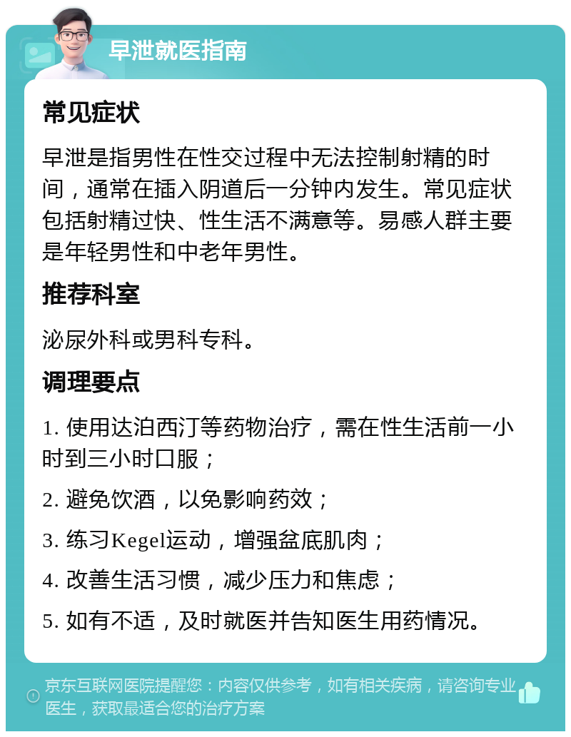 早泄就医指南 常见症状 早泄是指男性在性交过程中无法控制射精的时间，通常在插入阴道后一分钟内发生。常见症状包括射精过快、性生活不满意等。易感人群主要是年轻男性和中老年男性。 推荐科室 泌尿外科或男科专科。 调理要点 1. 使用达泊西汀等药物治疗，需在性生活前一小时到三小时口服； 2. 避免饮酒，以免影响药效； 3. 练习Kegel运动，增强盆底肌肉； 4. 改善生活习惯，减少压力和焦虑； 5. 如有不适，及时就医并告知医生用药情况。