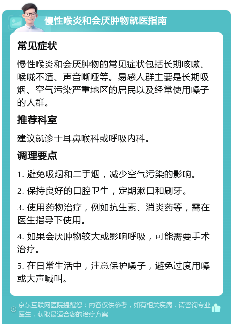 慢性喉炎和会厌肿物就医指南 常见症状 慢性喉炎和会厌肿物的常见症状包括长期咳嗽、喉咙不适、声音嘶哑等。易感人群主要是长期吸烟、空气污染严重地区的居民以及经常使用嗓子的人群。 推荐科室 建议就诊于耳鼻喉科或呼吸内科。 调理要点 1. 避免吸烟和二手烟，减少空气污染的影响。 2. 保持良好的口腔卫生，定期漱口和刷牙。 3. 使用药物治疗，例如抗生素、消炎药等，需在医生指导下使用。 4. 如果会厌肿物较大或影响呼吸，可能需要手术治疗。 5. 在日常生活中，注意保护嗓子，避免过度用嗓或大声喊叫。