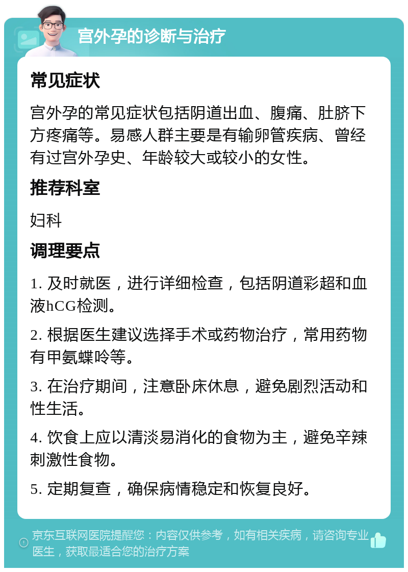 宫外孕的诊断与治疗 常见症状 宫外孕的常见症状包括阴道出血、腹痛、肚脐下方疼痛等。易感人群主要是有输卵管疾病、曾经有过宫外孕史、年龄较大或较小的女性。 推荐科室 妇科 调理要点 1. 及时就医，进行详细检查，包括阴道彩超和血液hCG检测。 2. 根据医生建议选择手术或药物治疗，常用药物有甲氨蝶呤等。 3. 在治疗期间，注意卧床休息，避免剧烈活动和性生活。 4. 饮食上应以清淡易消化的食物为主，避免辛辣刺激性食物。 5. 定期复查，确保病情稳定和恢复良好。