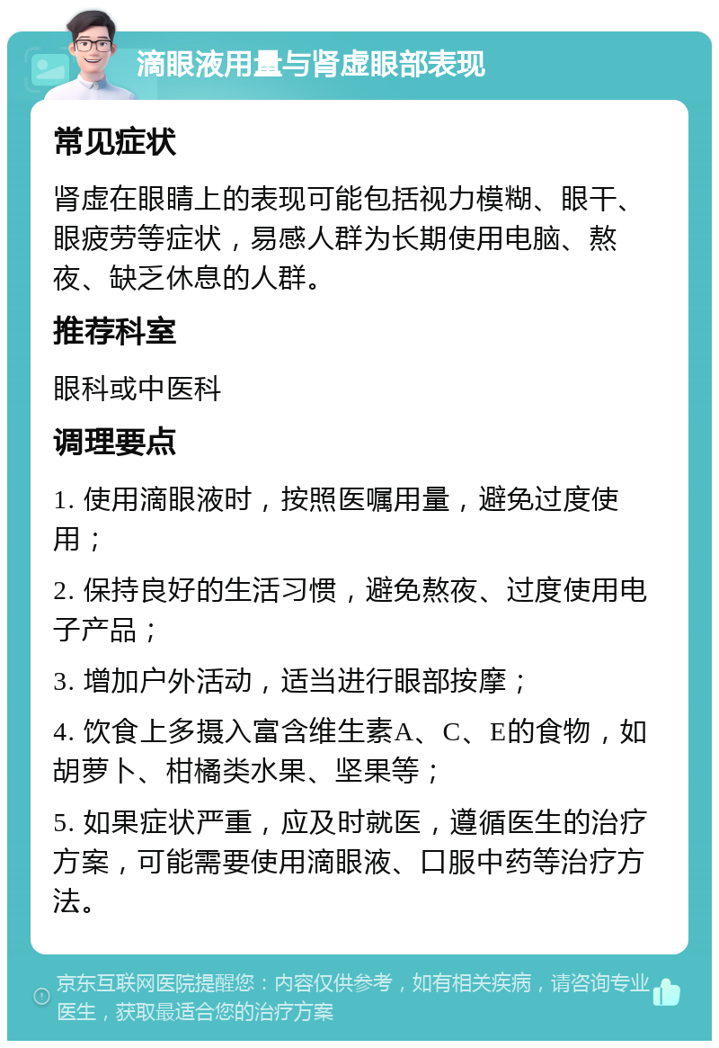 滴眼液用量与肾虚眼部表现 常见症状 肾虚在眼睛上的表现可能包括视力模糊、眼干、眼疲劳等症状，易感人群为长期使用电脑、熬夜、缺乏休息的人群。 推荐科室 眼科或中医科 调理要点 1. 使用滴眼液时，按照医嘱用量，避免过度使用； 2. 保持良好的生活习惯，避免熬夜、过度使用电子产品； 3. 增加户外活动，适当进行眼部按摩； 4. 饮食上多摄入富含维生素A、C、E的食物，如胡萝卜、柑橘类水果、坚果等； 5. 如果症状严重，应及时就医，遵循医生的治疗方案，可能需要使用滴眼液、口服中药等治疗方法。