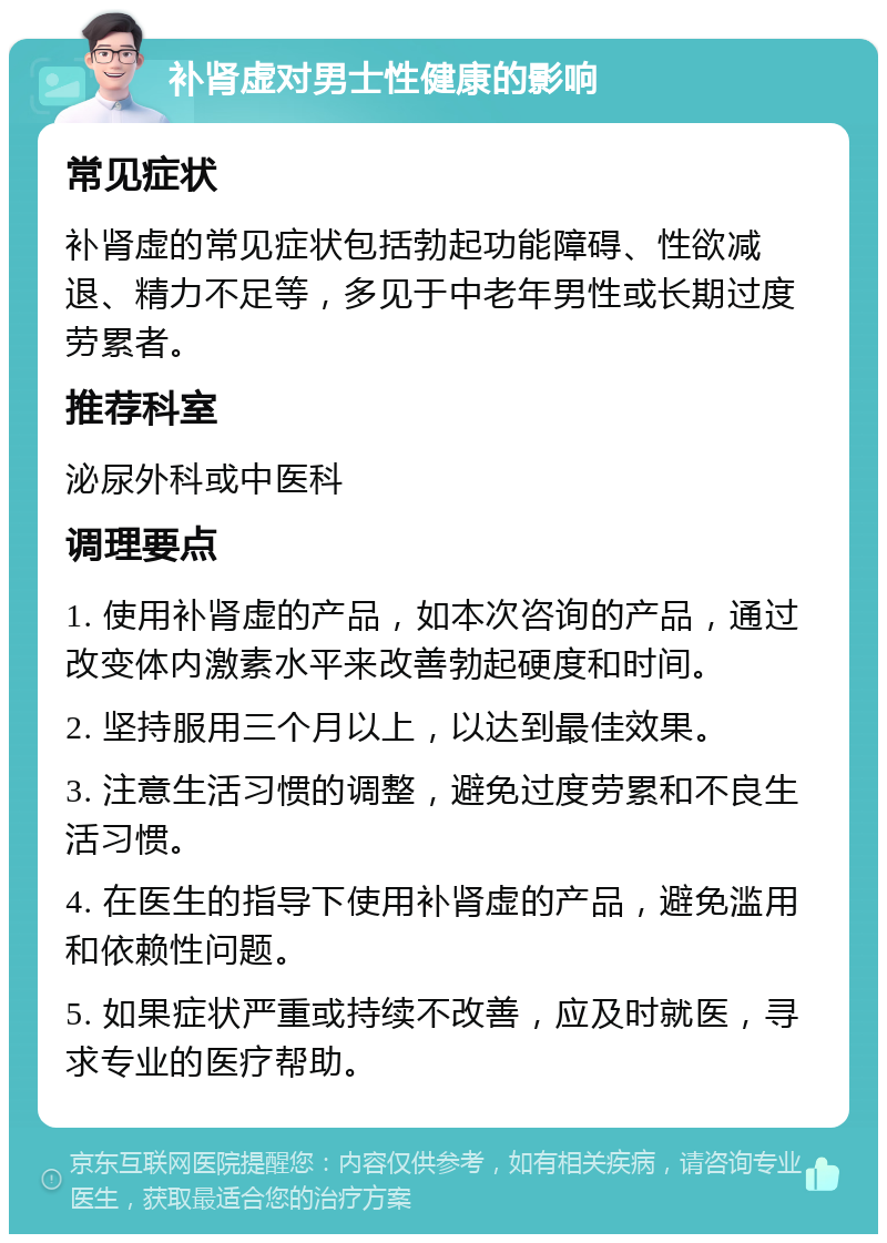 补肾虚对男士性健康的影响 常见症状 补肾虚的常见症状包括勃起功能障碍、性欲减退、精力不足等，多见于中老年男性或长期过度劳累者。 推荐科室 泌尿外科或中医科 调理要点 1. 使用补肾虚的产品，如本次咨询的产品，通过改变体内激素水平来改善勃起硬度和时间。 2. 坚持服用三个月以上，以达到最佳效果。 3. 注意生活习惯的调整，避免过度劳累和不良生活习惯。 4. 在医生的指导下使用补肾虚的产品，避免滥用和依赖性问题。 5. 如果症状严重或持续不改善，应及时就医，寻求专业的医疗帮助。